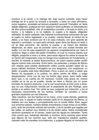 conducir a la cárcel, y lo retenga allí, bajo buena custodia, para hacer
entrega de él a quien se enviare a buscarlo; y tanto en caso afirmativo,
como negativo, accedatis ad domum praedicti Laurentii Tramallini; et, facta
debita diligentia, quidquid ad rem repertum fuerit auferatis; et informationes
de illius prava qualitate, vita, et complicibus sumatis; y de todo lo dicho y lo
hecho, y lo hallado y lo no hallado, lo cogido y lo dejado, diligenter
referatiss. El señor podestá, tras haberse humanamente cerciorado de que
el sujeto no había regresado a su pueblo, manda llamar al cónsul de la
aldea, y se hace conducir por él a la casa indicada, con gran aparato de
alguacil y corchetes. La casa está cerrada; quien tiene las llaves no está, o
no se deja encontrar. Se derriba la puerta, y se hacen las debidas
diligencias, es decir, que se procede como con una ciudad tomada por
asalto. La voz de esta expedición se esparce inmediatamente por todo el
contorno; llega a oídos del padre Cristóforo; el cual no menos atónito que
afligido, pregunta a unos y a otros, para sacar alguna luz sobre la causa de
un hecho tan inesperado; mas no recoge sino conjeturas sin fundamento, y
escribe al instante al padre Buenaventura, de quien espera poder recibir
alguna noticia más concreta. Entre tanto, los parientes y amigos de Renzo
son citados para prestar declaración sobre cuanto puedan saber de su
prava calidad: llamarse Tramaglino es una desgracia, una vergüenza, un
delito: el pueblo está todo alborotado. Poco a poco se viene a saber que
Renzo ha escapado a la justicia, en pleno centro de Milán, y luego
desaparecido; corre voz de que ha hecho algo grave, pero nadie sabe
decir qué, o se cuenta de mil maneras. Cuanto más grave es, menos
crédito se le da en el pueblo, donde se tiene a Renzo por un joven
honrado; la mayoría presume, y se lo van susurrando al oído unos a otros,
que es una maquinación movida por el prepotente de don Rodrigo, para
perder a su pobre rival. Tan cierto es que, juzgando por inducción, y sin el
necesario conocimiento de los hechos, también se cometen a veces
grandes injusticias con los bribones.
 Mas nosotros, con los hechos en la mano, como suele decirse, podemos
afirmar que, si aquél no había tomado parte en la desgracia de Renzo, la
celebró con sus leales, y principalmente con el conde Attilio. Éste, según
sus primeros planes, hubiera debido encontrarse a esas horas ya en Milán;
pero, ante las primeras noticias del tumulto, y de la canalla que vagaba por
las calles, en actitud muy distinta a la de recibir palos, había considerado
oportuno quedarse en el campo, hasta que las aguas se calmasen. Tanto
más cuanto que, habiendo ofendido a muchos, tenía razones para temer
que alguno de los muchos que, sólo por impotencia estaban quietos,
cobrase valor de aquellas circunstancias, y juzgase llegado el momento de
 