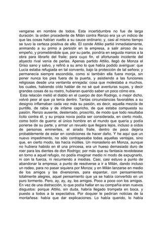 vengarse en nombre de todos. Esta incertidumbre no fue de larga
duración: la orden procedente de Milán contra Renzo era ya un indicio de
que las cosas habían vuelto a su cauce ordinario; y, casi al mismo tiempo
se tuvo la certeza positiva de ello. El conde Attilio partió inmediatamente,
animando a su primo a persistir en la empresa, a salir airoso de su
empeño, y prometiéndole que, por su parte, pondría en seguida manos a la
obra para librarlo del fraile; para cuyo fin, el afortunado incidente del
abyecto rival venía de perlas. Apenas partido Attilio, llegó de Monza el
Griso sano y salvo, y refirió a su amo lo que había podido averiguar: que
Lucía estaba refugiada en tal convento, bajo la protección de tal señora; y
permanecía siempre escondida, como si también ella fuera monja, sin
poner nunca los pies fuera de la puerta, y asistiendo a las funciones
religiosas desde una ventanita enrejada: cosa que molestaba a muchos,
los cuales, habiendo oído hablar de no sé qué aventuras suyas, y decir
grandes cosas de su rostro, hubieran querido saber un poco cómo era.
 Esta relación metió el diablo en el cuerpo de don Rodrigo, o mejor dicho,
volvió peor al que ya tenía dentro. Tantas circunstancias favorables a su
designio inflamaban cada vez más su pasión, es decir, aquella mezcla de
puntillo, de rabia y de infame capricho, de que estaba compuesta su
pasión. Renzo ausente, desterrado, proscrito, de modo que todo resultaba
lícito contra él, y su propia novia podía ser considerada, en cierto modo,
como botín de guerra: el único hombre en el mundo que quería y podía
ponerse de su parte, y armar un revuelo que llegara lejos, incluso a oídos
de personas eminentes, el airado fraile, dentro de poco dejaría
probablemente de estar en condiciones de hacer daño. Y he aquí que un
nuevo impedimento, no sólo contrapesaba todas aquellas ventajas, sino
que, en cierto modo, las hacía inútiles. Un monasterio en Monza, aunque
no hubiera habido en él una princesa, era un hueso demasiado duro de
roer para los dientes de don Rodrigo; por más que su fantasía revolotease
en torno a aquel refugio, no podía imaginar medio ni modo de expugnarlo,
ni con la fuerza, ni recurriendo a insidias. Casi, casi estuvo a punto de
abandonar la empresa; a punto de resolverse a ir a Milán, dando incluso
un rodeo, para no pasar siquiera por Monza; y en Milán lanzarse en medio
de los amigos y las diversiones, para espantar, con pensamientos
totalmente alegres, aquel pensamiento que ya se había convertido en un
puro tormento. Pero, ay, ay, ay, los amigos. Poco a poco con los amigos.
En vez de una distracción, lo que podía hallar en su compañía eran nuevos
disgustos: porque Attilio, sin duda, habría llegado trompeta en boca, y
puesto a todos a la expectativa. Por doquier le pedirían noticias de la
montañesa: había que dar explicaciones. Lo había querido, lo había
 
