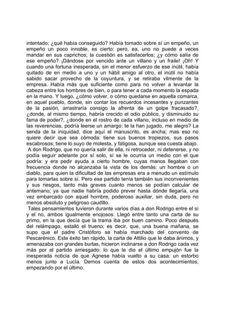 intentado; ¿qué había conseguido? Había tomado sobre sí un empeño, un
empeño un poco innoble, es cierto: pero, ea, uno no puede a veces
mandar en sus caprichos; la cuestión es satisfacerlos; ¿y cómo salía de
ese empeño? ¡Dándose por vencido ante un villano y un fraile! ¡Oh! Y
cuando una fortuna inesperada, sin el menor esfuerzo de ese inútil, había
quitado de en medio a uno y un hábil amigo al otro, el inútil no había
sabido sacar provecho de la coyuntura, y se retiraba vilmente de la
empresa. Había más que suficiente como para no volver a levantar la
cabeza entre los hombres de bien, o para tener a cada momento la espada
en la mano. Y luego, ¿cómo volver, o cómo quedarse en aquella comarca,
en aquel pueblo, donde, sin contar los recuerdos incesantes y punzantes
de la pasión, arrastraría consigo la afrenta de un golpe fracasado?,
¿donde, al mismo tiempo, habría crecido el odio público, y disminuido su
fama de poder?, ¿donde en el rostro de cada villano, incluso en medio de
las reverencias, podría leerse un amargo: te la han jugado, me alegro? La
senda de la iniquidad, dice aquí el manuscrito, es ancha; mas eso no
quiere decir que sea cómoda: tiene sus buenos tropiezos, sus pasos
escabrosos; tiene lo suyo de molesta, y fatigosa, aunque sea cuesta abajo.
 A don Rodrigo, que no quería salir de ella, ni retroceder, ni detenerse, y no
podía seguir adelante por sí solo, sí se le ocurría un medio con el que
podría: y era pedir ayuda a cierto hombre, cuyas manos llegaban con
frecuencia donde no alcanzaba la vista de los demás: un hombre o un
diablo, para quien la dificultad de las empresas era a menudo un estímulo
para tomarlas sobre sí. Pero ese partido tenía también sus inconvenientes
y sus riesgos, tanto más graves cuanto menos se podían calcular de
antemano; ya que nadie habría podido prever hasta dónde llegaría, una
vez embarcado con aquel hombre, poderoso auxiliar, sin duda, pero no
menos absoluto y peligroso caudillo.
 Tales pensamientos tuvieron durante varios días a don Rodrigo entre el sí
y el no, ambos igualmente enojosos. Llegó entre tanto una carta de su
primo, en la que decía que la trama iba por buen camino. Poco después
del relámpago, estalló el trueno; es decir, que, una buena mañana, se
supo que el padre Cristóforo se había marchado del convento de
Pescarénico. Este éxito tan rápido, la carta de Attilio que le daba ánimos, y
amenazaba con grandes burlas, hicieron inclinarse a don Rodrigo cada vez
más por el partido arriesgado: lo que le dio el último empujón fue la
inesperada noticia de que Agnese había vuelto a su casa: un estorbo
menos junto a Lucía. Demos cuenta de estos dos acontecimientos,
empezando por el último.
 