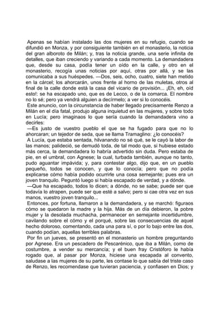 Apenas se habían instalado las dos mujeres en su refugio, cuando se
difundió en Monza, y por consiguiente también en el monasterio, la noticia
del gran alboroto de Milán; y, tras la noticia grande, una serie infinita de
detalles, que iban creciendo y variando a cada momento. La demandadera
que, desde su casa, podía tener un oído en la calle, y otro en el
monasterio, recogía unas noticias por aquí, otras por allá, y se las
comunicaba a sus huéspedes. —Dos, seis, ocho, cuatro, siete han metido
en la cárcel; los ahorcarán, unos frente al horno de las muletas, otros al
final de la calle donde está la casa del vicario de provisión... ¡Eh, eh, oíd
esto!: se ha escapado uno, que es de Lecco, o de la comarca. El nombre
no lo sé; pero ya vendrá alguien a decírmelo; a ver si lo conocéis.
 Este anuncio, con la circunstancia de haber llegado precisamente Renzo a
Milán en el día fatal, produjo alguna inquietud en las mujeres, y sobre todo
en Lucía; pero imaginaos lo que sería cuando la demandadera vino a
decirles:
 —Es justo de vuestro pueblo el que se ha fugado para que no lo
ahorcaran; un tejedor de seda, que se llama Tramaglino: ¿lo conocéis?
 A Lucía, que estaba sentada, hilvanando no sé qué, se le cayó la labor de
las manos; palideció, se demudó toda, de tal modo que, si hubiese estado
más cerca, la demandadera lo habría advertido sin duda. Pero estaba de
pie, en el umbral, con Agnese; la cual, turbada también, aunque no tanto,
pudo aguantar impávida; y, para contestar algo, dijo que, en un pueblo
pequeño, todos se conocen, y que lo conocía; pero que no podía
explicarse cómo había podido ocurrirle una cosa semejante; pues era un
joven tranquilo. Peguntó luego si había escapado de verdad, y a dónde.
 —Que ha escapado, todos lo dicen; a dónde, no se sabe; puede ser que
todavía lo atrapen, puede ser que esté a salvo; pero si cae otra vez en sus
manos, vuestro joven tranquilo...
 Entonces, por fortuna, llamaron a la demandadera, y se marchó: figuraos
cómo se quedaron la madre y la hija. Más de un día debieron, la pobre
mujer y la desolada muchacha, permanecer en semejante incertidumbre,
cavilando sobre el cómo y el porqué, sobre las consecuencias de aquel
hecho doloroso, comentando, cada una para sí, o por lo bajo entre las dos,
cuando podían, aquellas terribles palabras.
 Por fin un jueves, se presentó en el monasterio un hombre preguntando
por Agnese. Era un pescadero de Pescarénico, que iba a Milán, como de
costumbre, a vender su mercancía; y el buen fray Cristóforo le había
rogado que, al pasar por Monza, hiciese una escapada al convento,
saludase a las mujeres de su parte, les contase lo que sabía del triste caso
de Renzo, les recomendase que tuvieran paciencia, y confiasen en Dios; y
 