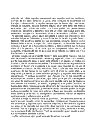 además del cobijo, aquellas conversaciones, aquellas caricias familiares,
servían de no poco consuelo a Lucía. Otro consuelo lo encontraba en
trabajar continuamente; y rogaba siempre que le dieran algo que hacer:
incluso al locutorio, llevaba siempre alguna labor para tener las manos
ocupadas: pero ¡cómo se meten por todas partes los pensamientos
dolorosos!, cosiendo y cosiendo, que era un oficio casi nuevo para ella,
recordaba cada poco la devanadera; y tras la devanadera, ¡cuántas cosas!
 Al segundo jueves, volvió aquel pescadero o algún otro mensajero, con
saludos del padre Cristóforo, y la confirmación de la feliz fuga de Renzo.
Noticias más positivas acerca de sus peripecias, ninguna; porque, como
hemos dicho al lector, el capuchino había esperado recibirlas del hermano
de Milán, a quien se lo había recomendado; y éste respondió que no había
visto ni a la persona, ni la carta; que un campesino había ido, sí, al
convento, preguntando por él; pero que al no hallarlo, se había ido, y no
había vuelto a aparecer.
 El tercer jueves, no se presentó nadie; y, para las pobres mujeres, fue, no
sólo la privación de un consuelo deseado y esperado, sino, como sucede,
por la más pequeña cosa, a quien está afligido y en apuros, un motivo de
inquietud, de mil molestas sospechas. Ya antes de entonces Agnese había
pensado en hacer una escapada a su casa; esta novedad de no ver al
mensajero prometido, la hizo decidirse. Para Lucía era una cosa seria
apartarse de las faldas de su madre; pero el ansia de saber algo, y la
seguridad que sentía en aquel asilo tan protegido y sagrado, vencieron su
repugnancia. Y ambas decidieron que Agnese iría al día siguiente a
esperar por el camino al pescadero, que debía pasar por allí, a su regreso
de Milán; le pediría por favor un sitio en la carreta, para que la llevase a
sus montes. Lo encontró, en efecto, le preguntó si el padre Cristóforo le
había dado algún recado para ella: el hombre, la víspera de su viaje, había
pasado todo el día pescando, y no había sabido nada del padre. La mujer
no tuvo necesidad de rogar para obtener el favor que deseaba: se despidió
de la señora y de su hija, no sin lágrimas, prometiendo mandar en seguida
noticias suyas, y volver pronto; y partió.
 Durante el viaje no ocurrió nada de particular. Descansaron parte de la
noche en una posada, como de costumbre; prosiguieron el camino antes
del amanecer; y llegaron por la mañana temprano a Pescarénico. Agnese
se apeó en la plazuela del convento, dejó marchar a su conductor con
muchos Dios os lo pague; y, ya que estaban allí, quiso, antes de ir a casa,
ver a su buen fraile bienhechor. Tocó la campanilla; quien acudió a abrir
fue fray Galdino, el de las nueces.
 —¡Oh!, mi buena mujer, ¿qué buen viento os trae por aquí?
 