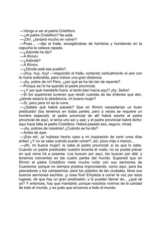 —Vengo a ver al padre Cristóforo.
 —¿Al padre Cristóforo? No está.
 —¡Oh!, ¿tardará mucho en volver?
 —Pues... —dijo el fraile, encogiéndose de hombros y hundiendo en la
capucha la cabeza rapada.
 —¿Adonde ha ido?
 —A Rímini.
 —¿Adónde?
 —A Rímini.
 —¿Dónde está ese pueblo?
 —¡Huy, huy, huy! —respondió el fraile, cortando verticalmente el aire con
la mano extendida, para indicar una gran distancia.
 —¡Ay, pobre de mí! Pero, ¿por qué se ha ido tan de repente?
 —Porque así lo ha querido el padre provincial.
 —¿Y por qué mandarlo fuera, si tanto bien hacía aquí? ¡Ay, Señor!
 —Si los superiores tuvieran que rendir cuentas de las órdenes que dan,
¿dónde estaría la obediencia, mi buena mujer?
 —Sí, pero para mí es la ruina.
 —¿Sabéis qué habrá pasado? Que en Rímini necesitarían un buen
predicador (los tenemos en todas partes; pero a veces se requiere un
hombre especial); el padre provincial de allí habrá escrito al padre
provincial de aquí, si tenía uno así y asá; y el padre provincial habrá dicho:
aquí hace falta el padre Cristóforo. Habrá pasado eso, seguro, mirad.
 —¡Ay, pobres de nosotros! ¿Cuándo se ha ido?
 —Antes de ayer.
 —¡Eso es!, ¡si hubiese hecho caso a mi inspiración de venir unos días
antes! ¿Y no se sabe cuándo puede volver?, así, poco más o menos...
 —¡Ah, mi buena mujer!, lo sabe el padre provincial; si es que lo sabe.
Cuando un padre predicador nuestro levanta el vuelo, no se puede prever
en qué rama irá a posarse. Los buscan por aquí, los buscan por allá: y
tenemos conventos en las cuatro partes del mundo. Suponed que en
Rímini el padre Cristóforo meta mucho ruido con sus sermones de
Cuaresma: porque no siempre predica improvisando, como aquí, para los
pescadores y los campesinos: para los púlpitos de las ciudades, tiene sus
buenos sermones escritos; ¡y cosa fina! Empieza a correr la voz por esos
lugares, de que hay un gran predicador; y lo pueden llamar de... ¿qué sé
yo? Y entonces, hay que mandarlo; porque nosotros vivimos de la caridad
de todo el mundo, y es justo que sirvamos a todo el mundo.
 