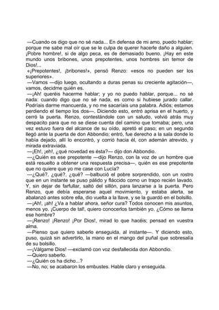 —Cuando os digo que no sé nada... En defensa de mi amo, puedo hablar;
porque me sabe mal oír que se le culpa de querer hacerle daño a alguien.
¡Pobre hombre!, si de algo peca, es de demasiado bueno. ¡Hay en este
mundo unos bribones, unos prepotentes, unos hombres sin temor de
Dios!...
 «¡Prepotentes!, ¡bribones!», pensó Renzo: «esos no pueden ser los
superiores».
 —Vamos —dijo luego, ocultando a duras penas su creciente agitación—,
vamos, decidme quién es.
 —¡Ah! queréis hacerme hablar; y yo no puedo hablar, porque... no sé
nada: cuando digo que no sé nada, es como si hubiese jurado callar.
Podríais darme mancuerda, y no me sacaríais una palabra. Adiós; estamos
perdiendo el tiempo los dos—. Diciendo esto, entró aprisa en el huerto, y
cerró la puerta. Renzo, contestándole con un saludo, volvió atrás muy
despacito para que no se diese cuenta del camino que tomaba; pero, una
vez estuvo fuera del alcance de su oído, apretó el paso; en un segundo
llegó ante la puerta de don Abbondio; entró, fue derecho a la sala donde lo
había dejado, allí lo encontró, y corrió hacia él, con ademán atrevido, y
mirada extraviada.
 —¡Eh!, ¡eh!, ¿qué novedad es ésta?— dijo don Abbondio.
 —¿Quién es ese prepotente —dijo Renzo, con la voz de un hombre que
está resuelto a obtener una respuesta precisa—, quién es ese prepotente
que no quiere que yo me case con Lucía?
 —¿Qué?, ¿qué?, ¿qué? —balbució el pobre sorprendido, con un rostro
que en un instante se puso pálido y fláccido como un trapo recién lavado.
Y, sin dejar de farfullar, saltó del sillón, para lanzarse a la puerta. Pero
Renzo, que debía esperarse aquel movimiento, y estaba alerta, se
abalanzó antes sobre ella, dio vuelta a la llave, y se la guardó en el bolsillo.
 —¡Ah!, ¡ah! ¿Va a hablar ahora, señor cura? Todos conocen mis asuntos,
menos yo. ¡Cuerpo de tal!, quiero conocerlos también yo. ¿Cómo se llama
ese hombre?
 —¡Renzo! ¡Renzo! ¡Por Dios!, mirad lo que hacéis; pensad en vuestra
alma.
 —Pienso que quiero saberlo enseguida, al instante—. Y diciendo esto,
puso, quizá sin advertirlo, la mano en el mango del puñal que sobresalía
de su bolsillo.
 —¡Válgame Dios! —exclamó con voz desfallecida don Abbondio.
 —Quiero saberlo.
 —¿Quién os ha dicho...?
 —No, no; se acabaron los embustes. Hable claro y enseguida.
 