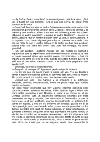 —¡Ay Señor, Señor! —exclamó de nuevo Agnese, casi llorando—: ¿Qué
voy a hacer sin ese hombre? ¡Era el que nos servía de padre! Para
nosotros es la ruina.
 —Escuchad, buena mujer; el padre Cristóforo era ciertamente un hombre
excepcional; pero tenemos también otros, ¿sabéis?, llenos de caridad y de
talento, y que lo mismo saben tratar con los señores que con los pobres.
¿Queréis al padre Atanasio?, ¿queréis al padre Girolamo?, ¿queréis al
padre Zacearía? Es un hombre de gran valor, ya veis, el padre Zacearía. Y
no reparéis, como hacen algunos ignorantes, en que sea tan poquita cosa,
con un hilillo de voz, y cuatro pelicos en la barba: no digo para predicar,
porque cada uno tiene sus dotes; pero para dar consejos, es único,
¿sabéis?
 —¡Oh, por caridad! —exclamó Agnese con esa mezcla de gratitud e
impaciencia, que se experimenta ante un ofrecimiento en el que se ve más
la buena voluntad ajena, que nuestra propia conveniencia—: ¿Qué me
importa a mí cómo es o no es otro, cuando ese pobre hombre que ya no
está era el que sabía nuestras cosas, y lo tenía todo preparado para
ayudarnos?
 —Entonces, es preciso tener paciencia.
 —Eso ya lo sé —respondió Agnese—: perdonad por la molestia.
 —No hay de qué, mi buena mujer; lo siento por vos. Y si os decidís a
llamar a alguno de nuestros padres, el convento está aquí, y no se mueve.
Ah, pronto pasaré por vuestra casa, para la colecta del aceite.
 —Quedad con Dios —dijo Agnese; y se encaminó a su aldehuela,
desolada, confusa, desconcertada, como un pobre ciego que hubiera
perdido su bastón.
 Un poco mejor informados que fray Galdino, nosotros podemos decir
cómo ocurrieron realmente las cosas. Attilio, apenas llegó a Milán, fue,
como había prometido a don Rodrigo, a visitar a su común tío, el del
Consejo Secreto. (Era un organismo compuesto entonces por trece
personajes de toga y espada, que asesoraba al Gobernador, y que, al
morir éste, o al ser sustituido, asumía temporalmente el gobierno.) El
conde tío, togado, y uno de los ancianos del consejo, gozaba en él de
cierto prestigio; pero para hacerlo valer, y para sacarle provecho con los
demás, no había otro igual. Un hablar ambiguo, un callar significativo, un
quedarse a medias, un guiñar el ojo que expresaba: no puedo hablar; un
alentar sin prometer, un amenazar ceremonioso; todo iba dirigido a este
fin; y todo, o casi todo, redundaba en su beneficio. Hasta el punto de que
incluso un: nada puedo yo en este asunto, dicho a veces en pura verdad,
pero dicho de modo que no se creyera, servía para acrecentar la
 