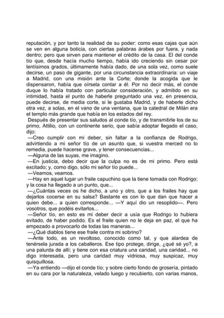 reputación, y por tanto la realidad de su poder: como esas cajas que aún
se ven en alguna boticia, con ciertas palabras árabes por fuera, y nada
dentro; pero que sirven para mantener el crédito de la casa. El del conde
tío que, desde hacía mucho tiempo, había ido creciendo sin cesar por
lentísimos grados, últimamente había dado, de una sola vez, como suele
decirse, un paso de gigante, por una circunstancia extraordinaria: un viaje
a Madrid, con una misión ante la Corte; donde la acogida que le
dispensaron, había que oírsela contar a él. Por no decir más, el conde
duque lo había tratado con particular consideración, y admitido en su
intimidad, hasta el punto de haberle preguntado una vez, en presencia,
puede decirse, de media corte, si le gustaba Madrid, y de haberle dicho
otra vez, a solas, en el vano de una ventana, que la catedral de Milán era
el templo más grande que había en los estados del rey.
 Después de presentar sus saludos al conde tío, y de transmitirle los de su
primo, Attilio, con un continente serio, que sabía adoptar llegado el caso,
dijo:
 —Creo cumplir con mi deber, sin faltar a la confianza de Rodrigo,
advirtiendo a mi señor tío de un asunto que, si vuestra merced no lo
remedia, puede hacerse grave, y tener consecuencias...
 —Alguna de las suyas, me imagino.
 —En justicia, debo decir que la culpa no es de mi primo. Pero está
excitado; y, como digo, sólo mi señor tío puede...
 —Veamos, veamos.
 —Hay en aquel lugar un fraile capuchino que la tiene tomada con Rodrigo;
y la cosa ha llegado a un punto, que...
 —¿Cuántas veces os he dicho, a uno y otro, que a los frailes hay que
dejarlos cocerse en su salsa? Bastante es con lo que dan que hacer a
quien debe... a quien corresponde... —Y aquí dio un resoplido—. Pero
vosotros, que podéis evitarlos...
 —Señor tío, en esto es mi deber decir a usía que Rodrigo lo hubiera
evitado, de haber podido. Es el fraile quien no le deja en paz, el que ha
empezado a provocarlo de todas las maneras...
 —¿Qué diablos tiene ese fraile contra mi sobrino?
 —Ante todo, es un revoltoso, conocido como tal, y que alardea de
tenérsela jurada a los caballeros. Ese tipo protege, dirige, ¿qué sé yo?, a
una palurda de allí; y tiene con esa criatura una caridad, una caridad... no
digo interesada, pero una caridad muy vidriosa, muy suspicaz, muy
quisquillosa.
 —Ya entiendo —dijo el conde tío; y sobre cierto fondo de grosería, pintado
en su cara por la naturaleza, velado luego y recubierto, con varias manos,
 