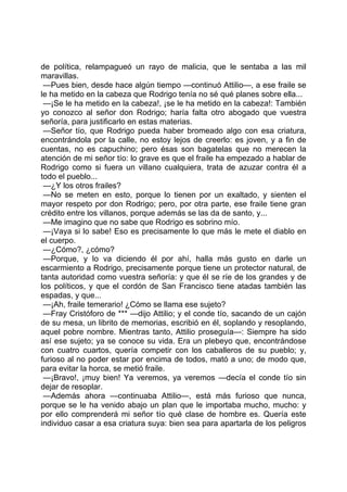 de política, relampagueó un rayo de malicia, que le sentaba a las mil
maravillas.
 —Pues bien, desde hace algún tiempo —continuó Attilio—, a ese fraile se
le ha metido en la cabeza que Rodrigo tenía no sé qué planes sobre ella...
 —¡Se le ha metido en la cabeza!, ¡se le ha metido en la cabeza!: También
yo conozco al señor don Rodrigo; haría falta otro abogado que vuestra
señoría, para justificarlo en estas materias.
 —Señor tío, que Rodrigo pueda haber bromeado algo con esa criatura,
encontrándola por la calle, no estoy lejos de creerlo: es joven, y a fin de
cuentas, no es capuchino; pero ésas son bagatelas que no merecen la
atención de mi señor tío: lo grave es que el fraile ha empezado a hablar de
Rodrigo como si fuera un villano cualquiera, trata de azuzar contra él a
todo el pueblo...
 —¿Y los otros frailes?
 —No se meten en esto, porque lo tienen por un exaltado, y sienten el
mayor respeto por don Rodrigo; pero, por otra parte, ese fraile tiene gran
crédito entre los villanos, porque además se las da de santo, y...
 —Me imagino que no sabe que Rodrigo es sobrino mío.
 —¡Vaya si lo sabe! Eso es precisamente lo que más le mete el diablo en
el cuerpo.
 —¿Cómo?, ¿cómo?
 —Porque, y lo va diciendo él por ahí, halla más gusto en darle un
escarmiento a Rodrigo, precisamente porque tiene un protector natural, de
tanta autoridad como vuestra señoría: y que él se ríe de los grandes y de
los políticos, y que el cordón de San Francisco tiene atadas también las
espadas, y que...
 —¡Ah, fraile temerario! ¿Cómo se llama ese sujeto?
 —Fray Cristóforo de *** —dijo Attilio; y el conde tío, sacando de un cajón
de su mesa, un librito de memorias, escribió en él, soplando y resoplando,
aquel pobre nombre. Mientras tanto, Attilio proseguía—: Siempre ha sido
así ese sujeto; ya se conoce su vida. Era un plebeyo que, encontrándose
con cuatro cuartos, quería competir con los caballeros de su pueblo; y,
furioso al no poder estar por encima de todos, mató a uno; de modo que,
para evitar la horca, se metió fraile.
 —¡Bravo!, ¡muy bien! Ya veremos, ya veremos —decía el conde tío sin
dejar de resoplar.
 —Además ahora —continuaba Attilio—, está más furioso que nunca,
porque se le ha venido abajo un plan que le importaba mucho, mucho: y
por ello comprenderá mi señor tío qué clase de hombre es. Quería este
individuo casar a esa criatura suya: bien sea para apartarla de los peligros
 