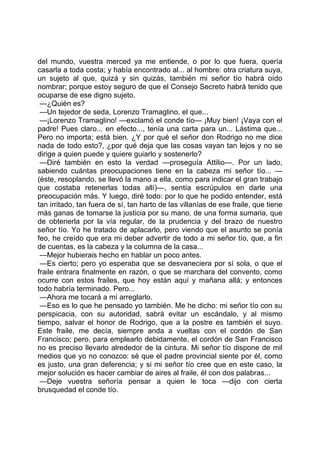 del mundo, vuestra merced ya me entiende, o por lo que fuera, quería
casarla a toda costa; y había encontrado al... al hombre: otra criatura suya,
un sujeto al que, quizá y sin quizás, también mi señor tío habrá oído
nombrar; porque estoy seguro de que el Consejo Secreto habrá tenido que
ocuparse de ese digno sujeto.
 —¿Quién es?
 —Un tejedor de seda, Lorenzo Tramaglino, el que...
 —¡Lorenzo Tramaglino! —exclamó el conde tío— ¡Muy bien! ¡Vaya con el
padre! Pues claro... en efecto..., tenía una carta para un... Lástima que...
Pero no importa; está bien. ¿Y por qué el señor don Rodrigo no me dice
nada de todo esto?, ¿por qué deja que las cosas vayan tan lejos y no se
dirige a quien puede y quiere guiarlo y sostenerlo?
 —Diré también en esto la verdad —proseguía Attilio—. Por un lado,
sabiendo cuántas preocupaciones tiene en la cabeza mi señor tío... —
(éste, resoplando, se llevó la mano a ella, como para indicar el gran trabajo
que costaba retenerlas todas allí)—, sentía escrúpulos en darle una
preocupación más. Y luego, diré todo: por lo que he podido entender, está
tan irritado, tan fuera de sí, tan harto de las villanías de ese fraile, que tiene
más ganas de tomarse la justicia por su mano, de una forma sumaria, que
de obtenerla por la vía regular, de la prudencia y del brazo de nuestro
señor tío. Yo he tratado de aplacarlo, pero viendo que el asunto se ponía
feo, he creído que era mi deber advertir de todo a mi señor tío, que, a fin
de cuentas, es la cabeza y la columna de la casa...
 —Mejor hubierais hecho en hablar un poco antes.
 —Es cierto; pero yo esperaba que se desvaneciera por sí sola, o que el
fraile entrara finalmente en razón, o que se marchara del convento, como
ocurre con estos frailes, que hoy están aquí y mañana allá; y entonces
todo habría terminado. Pero...
 —Ahora me tocará a mí arreglarlo.
 —Eso es lo que he pensado yo también. Me he dicho: mi señor tío con su
perspicacia, con su autoridad, sabrá evitar un escándalo, y al mismo
tiempo, salvar el honor de Rodrigo, que a la postre es también el suyo.
Este fraile, me decía, siempre anda a vueltas con el cordón de San
Francisco; pero, para emplearlo debidamente, el cordón de San Francisco
no es preciso llevarlo alrededor de la cintura. Mi señor tío dispone de mil
medios que yo no conozco: sé que el padre provincial siente por él, como
es justo, una gran deferencia; y si mi señor tío cree que en este caso, la
mejor solución es hacer cambiar de aires al fraile, él con dos palabras...
 —Deje vuestra señoría pensar a quien le toca —dijo con cierta
brusquedad el conde tío.
 