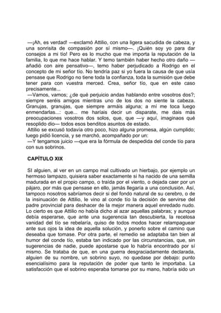 —¡Ah, es verdad! —exclamó Attilio, con una ligera sacudida de cabeza, y
una sonrisita de compasión por sí mismo—. ¡Quién soy yo para dar
consejos a mi tío! Pero es lo mucho que me importa la reputación de la
familia, lo que me hace hablar. Y temo también haber hecho otro daño —
añadió con aire pensativo—, temo haber perjudicado a Rodrigo en el
concepto de mi señor tío. No tendría paz si yo fuera la causa de que usía
pensase que Rodrigo no tiene toda la confianza, toda la sumisión que debe
tener para con vuestra merced. Crea, señor tío, que en este caso
precisamente...
 —Vamos, vamos; ¿de qué perjuicio andas hablando entre vosotros dos?;
siempre seréis amigos mientras uno de los dos no siente la cabeza.
Granujas, granujas, que siempre armáis alguna; a mí me toca luego
enmendarlas...: que... me haríais decir un disparate, me dais más
preocupaciones vosotros dos solos, que, que —y aquí, imaginaos qué
resoplido dio— todos esos benditos asuntos de estado.
 Attilio se excusó todavía otro poco, hizo alguna promesa, algún cumplido;
luego pidió licencia, y se marchó, acompañado por un:
 —Y tengamos juicio —que era la fórmula de despedida del conde tío para
con sus sobrinos.

CAPÍTULO XIX

 SI alguien, al ver en un campo mal cultivado un hierbajo, por ejemplo un
hermoso lampazo, quisiera saber exactamente si ha nacido de una semilla
madurada en el propio campo, o traída por el viento, o dejada caer por un
pájaro, por más que pensase en ello, jamás llegaría a una conclusión. Así,
tampoco nosotros sabríamos decir si del fondo natural de su cerebro, o de
la insinuación de Attilio, le vino al conde tío la decisión de servirse del
padre provincial para deshacer de la mejor manera aquel enredado nudo.
Lo cierto es que Attilio no había dicho al azar aquellas palabras; y aunque
debía esperarse, que ante una sugerencia tan descubierta, la recelosa
vanidad del tío se rebelaría, quiso de todos modos hacer relampaguear
ante sus ojos la idea de aquella solución, y ponerlo sobre el camino que
deseaba que tomase. Por otra parte, el remedio se adaptaba tan bien al
humor del conde tío, estaba tan indicado por las circunstancias, que, sin
sugerencias de nadie, puede apostarse que lo habría encontrado por sí
mismo. Se trataba de que, en una guerra desgraciadamente declarada,
alguien de su nombre, un sobrino suyo, no quedase por debajo: punto
esencialísimo para la reputación de poder que tanto le importaba. La
satisfacción que el sobrino esperaba tomarse por su mano, habría sido un
 