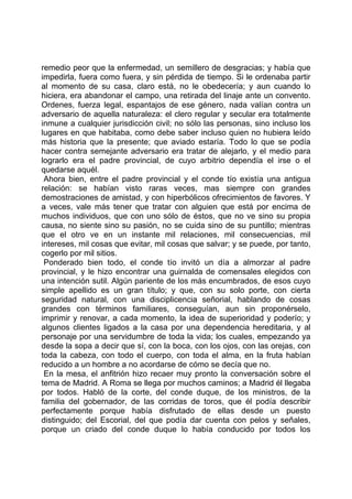remedio peor que la enfermedad, un semillero de desgracias; y había que
impedirla, fuera como fuera, y sin pérdida de tiempo. Si le ordenaba partir
al momento de su casa, claro está, no le obedecería; y aun cuando lo
hiciera, era abandonar el campo, una retirada del linaje ante un convento.
Ordenes, fuerza legal, espantajos de ese género, nada valían contra un
adversario de aquella naturaleza: el clero regular y secular era totalmente
inmune a cualquier jurisdicción civil; no sólo las personas, sino incluso los
lugares en que habitaba, como debe saber incluso quien no hubiera leído
más historia que la presente; que aviado estaría. Todo lo que se podía
hacer contra semejante adversario era tratar de alejarlo, y el medio para
lograrlo era el padre provincial, de cuyo arbitrio dependía el irse o el
quedarse aquél.
 Ahora bien, entre el padre provincial y el conde tío existía una antigua
relación: se habían visto raras veces, mas siempre con grandes
demostraciones de amistad, y con hiperbólicos ofrecimientos de favores. Y
a veces, vale más tener que tratar con alguien que está por encima de
muchos individuos, que con uno sólo de éstos, que no ve sino su propia
causa, no siente sino su pasión, no se cuida sino de su puntillo; mientras
que el otro ve en un instante mil relaciones, mil consecuencias, mil
intereses, mil cosas que evitar, mil cosas que salvar; y se puede, por tanto,
cogerlo por mil sitios.
 Ponderado bien todo, el conde tío invitó un día a almorzar al padre
provincial, y le hizo encontrar una guirnalda de comensales elegidos con
una intención sutil. Algún pariente de los más encumbrados, de esos cuyo
simple apellido es un gran título; y que, con su solo porte, con cierta
seguridad natural, con una disciplicencia señorial, hablando de cosas
grandes con términos familiares, conseguían, aun sin proponérselo,
imprimir y renovar, a cada momento, la idea de superioridad y poderío; y
algunos clientes ligados a la casa por una dependencia hereditaria, y al
personaje por una servidumbre de toda la vida; los cuales, empezando ya
desde la sopa a decir que sí, con la boca, con los ojos, con las orejas, con
toda la cabeza, con todo el cuerpo, con toda el alma, en la fruta habían
reducido a un hombre a no acordarse de cómo se decía que no.
 En la mesa, el anfitrión hizo recaer muy pronto la conversación sobre el
tema de Madrid. A Roma se llega por muchos caminos; a Madrid él llegaba
por todos. Habló de la corte, del conde duque, de los ministros, de la
familia del gobernador, de las corridas de toros, que él podía describir
perfectamente porque había disfrutado de ellas desde un puesto
distinguido; del Escorial, del que podía dar cuenta con pelos y señales,
porque un criado del conde duque lo había conducido por todos los
 