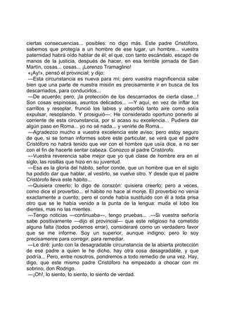ciertas consecuencias... posibles: no digo más. Este padre Cristóforo,
sabemos que protegía a un hombre de ese lugar, un hombre... vuestra
paternidad habrá oído hablar de él; el que, con tanto escándalo, escapó de
manos de la justicia, después de hacer, en esa terrible jornada de San
Martín, cosas... cosas... ¡Lorenzo Tramaglino!
 «¡Ay!», pensó el provincial; y dijo:
 —Esta circunstancia es nueva para mí; pero vuestra magnificencia sabe
bien que una parte de nuestra misión es precisamente ir en busca de los
descarriados, para conducirlos...
 —De acuerdo; pero, ¡la protección de los descarriados de cierta clase...!
Son cosas espinosas, asuntos delicados... —Y aquí, en vez de inflar los
carrillos y resoplar, frunció los labios y absorbió tanto aire como solía
expulsar, resoplando. Y prosiguió—: He considerado oportuno ponerlo al
corriente de esta circunstancia, por si acaso su excelencia... Pudiera dar
algún paso en Roma... yo no sé nada... y venirle de Roma...
 —Agradezco mucho a vuestra excelencia este aviso; pero estoy seguro
de que, si se toman informes sobre este particular, se verá que el padre
Cristóforo no habrá tenido que ver con el hombre que usía dice, a no ser
con el fin de hacerle sentar cabeza. Conozco al padre Cristórofo.
 —Vuestra reverencia sabe mejor que yo qué clase de hombre era en el
siglo, las rosillas que hizo en su juventud.
 —Esa es la gloria del hábito, señor conde, que un hombre que en el siglo
ha podido dar que hablar, al vestirlo, se vuelve otro. Y desde que el padre
Cristórofo lleva este hábito...
 —Quisiera creerlo; lo digo de corazón: quisiera creerlo; pero a veces,
como dice el proverbio... el hábito no hace al monje. El proverbio no venía
exactamente a cuento; pero el conde había sustituido con él a toda prisa
otro que se le había venido a la punta de la lengua: muda el lobo los
dientes, mas no las mientes.
 —Tengo noticias —continuaba—, tengo pruebas... .—Si vuestra señoría
sabe positivamente —dijo el provincial— que este religioso ha cometido
alguna falta (todos podemos errar), consideraré como un verdadero favor
que se me informe. Soy un superior, aunque indigno; pero lo soy
precisamenre para corregir, para remediar.
 —Le diré: junto con la desagradable circunstancia de la abierta protección
de ese padre a quien le he dicho, hay otra cosa desagradable, y que
podría... Pero, entre nosotros, pondremos a todo remedio de una vez. Hay,
digo, que este mismo padre Cristóforo ha empezado a chocar con mi
sobrino, don Rodrigo.
 —¡Oh!, lo siento, lo siento, lo siento de verdad.
 