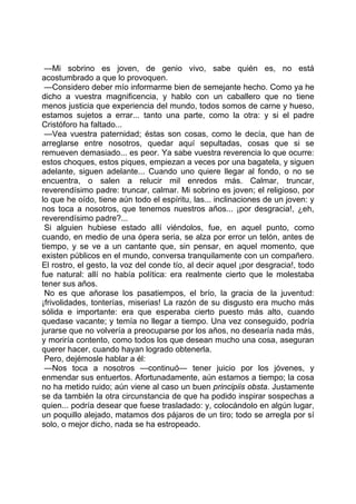 —Mi sobrino es joven, de genio vivo, sabe quién es, no está
acostumbrado a que lo provoquen.
 —Considero deber mío informarme bien de semejante hecho. Como ya he
dicho a vuestra magnificencia, y hablo con un caballero que no tiene
menos justicia que experiencia del mundo, todos somos de carne y hueso,
estamos sujetos a errar... tanto una parte, como la otra: y si el padre
Cristóforo ha faltado...
 —Vea vuestra paternidad; éstas son cosas, como le decía, que han de
arreglarse entre nosotros, quedar aquí sepultadas, cosas que si se
remueven demasiado... es peor. Ya sabe vuestra reverencia lo que ocurre:
estos choques, estos piques, empiezan a veces por una bagatela, y siguen
adelante, siguen adelante... Cuando uno quiere llegar al fondo, o no se
encuentra, o salen a relucir mil enredos más. Calmar, truncar,
reverendísimo padre: truncar, calmar. Mi sobrino es joven; el religioso, por
lo que he oído, tiene aún todo el espíritu, las... inclinaciones de un joven: y
nos toca a nosotros, que tenemos nuestros años... ¡por desgracia!, ¿eh,
reverendísimo padre?...
 Si alguien hubiese estado allí viéndolos, fue, en aquel punto, como
cuando, en medio de una ópera seria, se alza por error un telón, antes de
tiempo, y se ve a un cantante que, sin pensar, en aquel momento, que
existen públicos en el mundo, conversa tranquilamente con un compañero.
El rostro, el gesto, la voz del conde tío, al decir aquel ¡por desgracia!, todo
fue natural: allí no había política: era realmente cierto que le molestaba
tener sus años.
 No es que añorase los pasatiempos, el brío, la gracia de la juventud:
¡frivolidades, tonterías, miserias! La razón de su disgusto era mucho más
sólida e importante: era que esperaba cierto puesto más alto, cuando
quedase vacante; y temía no llegar a tiempo. Una vez conseguido, podría
jurarse que no volvería a preocuparse por los años, no desearía nada más,
y moriría contento, como todos los que desean mucho una cosa, aseguran
querer hacer, cuando hayan logrado obtenerla.
 Pero, dejémosle hablar a él:
 —Nos toca a nosotros —continuó— tener juicio por los jóvenes, y
enmendar sus entuertos. Afortunadamente, aún estamos a tiempo; la cosa
no ha metido ruido; aún viene al caso un buen principiis obsta. Justamente
se da también la otra circunstancia de que ha podido inspirar sospechas a
quien... podría desear que fuese trasladado: y, colocándolo en algún lugar,
un poquillo alejado, matamos dos pájaros de un tiro; todo se arregla por sí
solo, o mejor dicho, nada se ha estropeado.
 