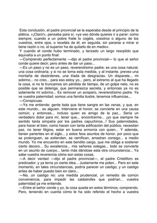 Esta conclusión, el padre provincial se la esperaba desde el principio de la
plática. «¡Claro!», pensaba para sí, «ya veo dónde quieres ir a parar: como
siempre; cuando a un pobre fraile lo cogéis, vosotros o alguno de los
vuestros, entre ojos, o receláis de él, en seguida, sin pararse a mirar si
tiene razón o no, el superior ha de quitarlo de en medio».
 Y cuando el conde hubo terminado, y lanzado un largo resoplido que
equivalía a un punto final:
 —Comprendo perfectamente —dijo el padre provincial— lo que el señor
conde quiere decir; pero antes de dar un paso...
 —Es un paso y no es un paso, reverendísimo padre; es una cosa natural,
una cosa ordinaria; y si no se toma esta medida, y al instante, preveo una
montaña de desórdenes, una ilíada de desgracias. Un disparate... mi
sobrino... no creo... para eso estoy yo... pero, al extremo al que ha llegado
la cosa, si no la truncamos sin pérdida de tiempo, de un golpe neto, no es
posible que se detenga, que permanezca secreta, y entonces ya no es
solamente mi sobrino... Es remover un avispero, reverendísimo padre. Ya
ve vuestra paternidad; somos una familia ilustre, tenemos influencias...
 —Conspicuas.
 —Ya me entiende: gente toda que tiene sangre en las venas, y que, en
este mundo... es alguien. Interviene el honor; se convierte en una causa
común; y entonces... incluso quien es amigo de la paz... Sería un
verdadero dolor para mí, tener que... encontrarme... ¡yo que siempre he
sentido tanta simpatía por los padres capuchinos...! Sus paternidades,
para hacer el bien, como hacen con tanta edificación del público, necesitan
paz, no tener litigios, estar en buena armonía con quien... Y además,
tienen parientes en el siglo... y estos feos asuntos de honor, por poco que
se prolonguen, se extienden, se ramifican, arrastran consigo... a medio
mundo. Yo me encuentro en este bendito cargo, que me obliga a sostener
cierto decoro... Su excelencia... mis señores colegas... todo se convierte
en un asunto de cuerpo... tanto más dándose esta otra circunstancia... Ya
sabe vuestra reverencia cómo son estas cosas.
 —A decir verdad —dijo el padre provincial—, el padre Cristóforo es
predicador; y ya tenía yo cierta idea... Justamente me piden... Pero en este
momento, en tales circunstancias, podría parecer un castigo; y un castigo
antes de haber puesto bien en claro...
 —No, un castigo no: una medida prudencial, un remedio de común
conveniencia, para impedir las catástrofes que podrían... vuestra
paternidad ya me entiende.
 —Entre el señor conde y yo, la cosa queda en estos términos; comprendo.
Pero, teniendo en cuenta cómo le ha sido referido el hecho a vuestra
 