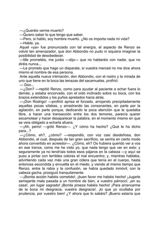 —¿Queréis verme muerto?
 —Quiero saber lo que tengo que saber.
 —Pero, si hablo, soy hombre muerto. ¿No os importa nada mi vida?
 —Hable, ya.
 Aquel «ya» fue pronunciado con tal energía, el aspecto de Renzo se
volvió tan amenazador, que don Abbondio no pudo ni siquiera imaginar la
posibilidad de desobedecer.
 —Me prometéis, me juráis —dijo— que no hablaréis con nadie, que no
diréis nunca...
 —Le prometo que hago un disparate, si vuestra merced no me dice ahora
mismo el nombre de esa persona.
 Ante aquella nueva intimación, don Abbondio, con el rostro y la mirada de
uno que tiene en la boca las tenazas del sacamuelas, profirió:
 — Don...
 —¿Don? —repitió Renzo, como para ayudar al paciente a echar fuera lo
demás; y estaba encorvado, con el oído inclinado sobre su boca, con los
brazos extendidos y los puños apretados hacia atrás.
 —¡Don Rodrigo! —profirió aprisa el forzado, arrojando precipitadamente
aquellas pocas sílabas, y arrastrando las consonantes, en parte por la
agitación, en parte porque, dedicando la poca atención que le quedaba
libre, a hacer una transacción entre los dos temores, parecía querer
escamotear y hacer desaparecer la palabra, en el momento mismo en que
se veía obligado a echarla afuera.
 —¡Ah, perro! —gritó Renzo—. ¿Y cómo ha hecho? ¿Qué le ha dicho
para...?
 —¿Cómo, eh?, ¿cómo? —respondió, con voz casi desdeñosa, don
Abbondio, el cual, después de tan gran sacrificio, se sentía en cierto modo
ahora convertido en acreedor—. ¿Cómo, eh? Os hubiera querido ver a vos
en ese trance, como me he visto yo, que nada tengo que ver en esto; y
seguramente ya no tendríais todos esos pájaros en la cabeza —y aquí se
puso a pintar con terribles colores el mal encuentro; y, mientras hablaba,
advirtiendo cada vez más una gran cólera que tenía en el cuerpo, hasta
entonces escondida y envuelta en el miedo, y viendo al mismo tiempo que
Renzo, entre la rabia y la confusión, se había quedado inmóvil, con la
cabeza gacha, prosiguió tranquilamente:
 —¡Bonita acción habéis cometido!, ¡buen favor me habéis hecho! ¡Jugarle
semejante mala pasada a un hombre de bien, a vuestro párroco!, ¡en su
casa!, ¡en lugar sagrado! ¡Bonita proeza habéis hecho! ¡Para arrancarme
de la boca mi desgracia, vuestra desgracia!, ¡lo que yo ocultaba por
prudencia, por vuestro bien! ¿Y ahora que lo sabéis? ¡Bueno estaría que
 