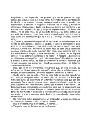 magnificencia, es imposible, me parece, que en el pueblo no haya
trascendido alguna cosa. En todas partes hay instigadores, sembradores
de cizaña, o al menos curiosos malintencionados que, si pueden ver
enemistados a señores y religiosos, disfrutan de lo lindo; y husmean,
interpretan, chismorrean... Cada uno tiene su decoro que mantener; y yo
además como superior (indigno), tengo el expreso deber... El honor del
hábito... no es cosa mía... es un depósito del cual... Su señor sobrino, ya
que está tan alterado, como dice vuestra magnificencia, podría tomar la
cosa como una satisfacción que se le da, y ... no digo jactarse, ufanarse,
pero...
 —¿Qué dice, reverendísimo padre? Mi sobrino es un caballero que en el
mundo es considerado... según su calidad, y como le corresponde: pero
ante mí es un muchacho; y no hará ni más ni menos que lo que yo le
prescriba. Le diré más: mi sobrino no sabrá nada de esto. ¿Qué necesidad
tenemos nosotros de rendir cuentas? Son cosas que hacemos entre los
dos, como buenos amigos; y entre los dos han de quedar. No se inquiete
por eso. He de estar acostumbrado a no hablar —Y resopló—. En cuanto a
los chismosos —prosiguió—, ¿qué quiere que digan? ¡Un religioso que va
a predicar a otras tierras, es algo tan corriente! Y además, nosotros que
vemos... nosotros que prevemos... nosotros a quienes toca... no debemos
cuidarnos de hablillas.
 —Mas, con el fin de prevenirlas, convendría que, en esta ocasión, su
señor sobrino hiciera alguna demostración, diese alguna señal evidente de
amistad, de consideración... no hacia nosotros, sino hacia el hábito.
 —Cierto, cierto; eso es justo... Pero no hace falta: sé que los capuchinos
son siempre acogidos como se debe por mi sobrino. Lo hace por
inclinación suya: es algo innato en la familia: y además sabe que con ello
me agrada. Por lo demás, en este caso... algo extraordinario... es más que
justo. Déjeme a mí, reverendísimo padre; que mandaré a mi sobrino... Es
decir, habrá que insinuárselo con prudencia, para que no sospeche lo que
ha habido entre nosotros. Porque no quisiera poner tal vez un emplasto
donde no hay herida. Y en cuanto a lo que hemos acordado, cuanto antes
sea, mejor. Y si se encontrase algún destino un poco alejado... para quitar
toda ocasión...
 —De Rímini me piden, precisamente, un predicador; y puede que incluso,
sin otro motivo, hubiera podido poner los ojos en...
 —Muy a propósito, muy a propósito. ¿Y cuándo...?
 —Ya que la cosa ha de hacerse, se hará pronto.
 