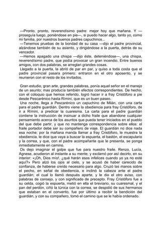 —Pronto, pronto, reverendísimo padre: mejor hoy que mañana. Y —
proseguía luego, poniéndose en pie—, si puedo hacer algo, tanto yo, como
mi familia, por nuestros buenos padres capuchinos...
 —Tenemos pruebas de la bondad de su casa —dijo el padre provincial,
alzándose también de su asiento, y dirigiéndose a la puerta, detrás de su
vencedor.
 —Hemos apagado una chispa —dijo éste, deteniéndose—, una chispa,
reverendísimo padre, que podía provocar un gran incendio. Entre buenos
amigos, con dos palabras, se arreglan grandes cosas.
 Llegado a la puerta, la abrió de par en par, y quiso a toda costa que el
padre provincial pasara primero: entraron en el otro aposento, y se
reunieron con el resto de los invitados.

 Gran estudio, gran arte, grandes palabras, ponía aquel señor en el manejo
de un asunto; mas producía también efectos correspondientes. De hecho,
con el coloquio que hemos referido, logró hacer ir a fray Cristóforo a pie
desde Pescarénico hasta Rímini, que es un buen paseo.
 Una noche, llega a Pescarénico un capuchino de Milán, con una carta
para el padre guardián. Dentro viene la obediencia para fray Cristóforo, de
ir a Rímini, a predicar la cuaresma. La carta para el padre guardián
contiene la instrucción de insinuar a dicho fraile que abandone cualquier
pensamiento acerca de los asuntos que pueda tener iniciados en el pueblo
del que debe partir, y que no mantenga correspondencia sobre ellos: el
fraile portador debe ser su compañero de viaje. El guardián no dice nada
esa noche; por la mañana manda llamar a fray Cristóforo, le muestra la
obediencia, le dice que vaya a buscar la espuerta, el bastón, el escapulario
y la correa, y que, con el padre acompañante que le presenta, se ponga
inmediatamente en camino.
 Os dejo imaginar el golpe que fue para nuestro fraile. Renzo, Lucía,
Agnese, acudieron al instante a su mente; y exclamó por así decirlo, en su
interior: «¡Oh, Dios mío!, ¿qué harán esos infelices cuando yo ya no esté
aquí?» Pero alzó los ojos al cielo, y se acusó de haber carecido de
confianza, de haberse creído necesario para algo. Cruzó las manos sobre
el pecho, en señal de obediencia, e inclinó la cabeza ante el padre
guardián; el cual lo llamó después aparte, y le dio el otro aviso, con
palabras de consejo, y con significado de precepto. Fray Cristóforo fue a
su celda, cogió la espuerta, metió en ella el breviario, su cuaresmal, y el
pan del perdón, ciñó la túnica con la correa, se despidió de sus hermanos
que estaban en el convento, fue por último a recibir la bendición del
guardián, y con su compañero, tomó el camino que se le había ordenado.
 