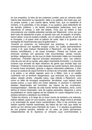 en sus empeños, la obra de tan poderoso auxiliar; para él, echarse atrás
habría sido desmentir su reputación, faltar a su palabra. De modo que, por
su propia cuenta, y por cuenta ajena, tantas hizo, que no bastando el
nombre, ni la parentela, ni los amigos, ni su audacia, para defenderlo de
los bandos públicos, y de tantas animosidades poderosas, tuvo que
abandonar el campo, y salir del estado. Creo que se refiere a esa
circunstancia una notable anécdota narrada por Ripamonti: «Una vez que
éste hubo de abandonar el país, el secreto que usó, el respeto, la timidez,
fueron éstos: cruzó la ciudad a caballo, con un séquito de perros, al son de
la trompeta; y al pasar ante el palacio de corte, dejó a la guardia una
embajada de impertinencias para el gobernador.»
 Durante su ausencia, no interrumpió sus prácticas, ni descuidó la
correspondencia con aquellos amigos suyos, los cuales permanecieron
unidos a él, para traducir literalmente a Ripamonti, «en liga oculta de
atroces conciliábulos, y de cosas funestas». Parece ser incluso que
entonces contrajo con personas más encumbradas, ciertas nuevas,
terribles, obligaciones, de las que el citado historiador habla con brevedad
misteriosa. «También algunos príncipes extranjeros», dice, «se valieron
más de una vez de su ayuda, para algún importante homicidio, y a menudo
tuvieron que enviarle de lejos refuerzos de gente que sirviese bajo sus
órdenes». Finalmente (no se sabe después de cuánto tiempo), bien porque
el bando fuera levantado, gracias a alguna intercesión poderosa, o bien
porque la audacia de aquel hombre le sirviera de inmunidad, decidió volver
a la patria, y en efecto regresó; pero no a Milán, sino a un castillo
confinante con el territorio bergamasco, que entonces era, como todos
saben, estado véneto. «Aquella casa», sigo citando a Ripamonti, «era
como un taller de encargos sangrientos: servidores, cuya cabeza tenía
puesto precio, y cuyo oficio era cortar cabezas: ni cocinero ni marmitón
estaban dispensados del homicidio: las manos de los muchachos,
ensangrentadas». Además de esta bonita familia doméstica, tenía, como
afirma el mismo historiador, otra de sujetos parecidos, dispersos y como
acuartelados en varios lugares de los estados en cuyos márgenes vivía, y
prestos siempre a obedecer sus órdenes.
 Todos los tiranos, a lo largo de un buen trecho de territorio a la redonda,
habían debido, quien en una ocasión, quien en otra, elegir entre la amistad
o la enemistad de aquel tirano extraordinario. Pero a los primeros que
habían querido intentar resistírsele, les había ido tan mal, que nadie se
sentía ya con ánimos para intentarlo de nuevo. Y ni siquiera ocupándose
de sus propios asuntos, estando en su casa, se podía permanecer
independientes de él. Aparecía un emisario suyo conminándoles a
 