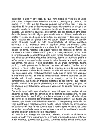 extienden a uno y otro lado. El que mira hacia el valle es el único
practicable; una pendiente bastante empinada, pero igual y continua; con
prados en lo alto; en las laderas campos sembrados aquí y allá de
casuchas. El fondo es un lecho de guijarros por donde corre un arroyo o un
torrente, según la estación: entonces hacía de frontera entre los dos
estados. Las cumbres opuestas, que forman, por así decirlo, la otra pared
del valle, tienen también alguna porción de ladera cultivada; lo demás son
aristas y rocas, pendientes empinadas, sin caminos y desnudas, salvo
algún matorral en las grietas y en los bordes. Desde lo alto del castillo,
como el águila desde su nido ensangrentado, el salvaje caballero
dominaba a su alrededor todo el espacio donde pie humano podía
posarse, y nunca veía a nadie por encima de él, ni más arriba. Dando una
ojeada en torno, recorría todo aquel recinto, los declives, el fondo, los
caminos practicados allí dentro. El que, a recodos y revueltas, subía hasta
la terrible morada, se desplegaba ante quien mirara desde allí arriba, como
una cinta serpenteante: desde las ventanas, desde las troneras, podía el
señor contar a sus anchas los pasos de quien llegaba, y encañonarlo con
sus armas, mil veces. Y aun tratándose de un grupo numeroso, habría
podido, con la guarnición de bravos que tenía allí arriba, derribar por el
camino, o hacer rodar hasta el fondo a muchos, antes de que alguien
lograse alcanzar la cima. Por lo demás, no sólo allá arriba, sino en el valle,
y ni siquiera de paso, osaba aventurarse nadie que no fuese bien visto por
el dueño del castillo. En cuanto al esbirro que hubiese asomado por allí,
habría sido tratado como un espía enemigo sorprendido en un
campamento. Se narraban trágicas historias de los últimos que habían
querido intentar tal empresa; pero eran ya historias antiguas; y ninguno de
los jóvenes recordaba haber visto en el valle uno de aquella ralea, ni vivo,
ni muerto.
 Tal es la descripción que el anónimo hace del lugar: del nombre, ni una
palabra; es más, para no ponernos en el camino de descubrirlo, no dice
nada del viaje de don Rodrigo, y lo lleva incluso al medio del valle, al pie
del cerro, en la entrada del empinado y tortuoso sendero. Allí había una
taberna, que habría podido llamarse también un cuerpo de guardia. En una
vieja muestra que colgaba sobre la puerta, estaba pintado por ambos lados
un sol radiante, mas la voz pública, que a veces repite los nombres como
se los han enseñado, a veces los rehace a su antojo, no llamaba aquella
taberna sino con el nombre de la Malanoche.
 Al ruido de una cabalgadura que se aproximaba, apareció en el umbral un
rapaz, armado como un sarraceno; y echada una ojeada, entró a informar
a tres esbirros, que estaban jugando, con unas cartas sucias y dobladas
 
