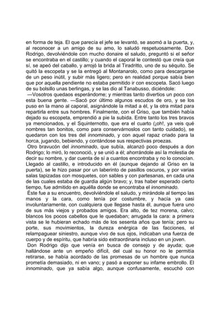 en forma de teja. El que parecía el jefe se levantó, se asomó a la puerta, y,
al reconocer a un amigo de su amo, lo saludó respetuosamente. Don
Rodrigo, devolviéndole con mucho donaire el saludo, preguntó si el señor
se encontraba en el castillo; y cuando el caporal le contestó que creía que
sí, se apeó del caballo, y arrojó la brida al Tiradritto, uno de su séquito. Se
quitó la escopeta y se la entregó al Montanarolo, como para descargarse
de un peso inútil, y subir más ligero; pero en realidad porque sabía bien
que por aquella pendiente no estaba permitido ir con escopeta. Sacó luego
de su bolsillo unas berlingas, y se las dio al Tanabusso, diciéndole:
 —Vosotros quedaos esperándome; y mientras tanto divertios un poco con
esta buena gente. —Sacó por último algunos escudos de oro, y se los
puso en la mano al caporal, asignándole la mitad a él, y la otra mitad para
repartirla entre sus hombres. Finalmente, con el Griso, que también había
dejado su escopeta, emprendió a pie la subida. Entre tanto los tres bravos
ya mencionados, y el Squinternotto, que era el cuarto (¡oh!, ya veis qué
nombres tan bonitos, como para conservárnoslos con tanto cuidado), se
quedaron con los tres del innominado, y con aquel rapaz criado para la
horca, jugando, bebiendo, y contándose sus respectivas proezas.
 Otro bravucón del innominado, que subía, alcanzó poco después a don
Rodrigo; lo miró, lo reconoció, y se unió a él; ahorrándole así la molestia de
decir su nombre, y dar cuenta de sí a cuantos encontraba y no lo conocían.
Llegado al castillo, e introducido en él (aunque dejando al Griso en la
puerta), se le hizo pasar por un laberinto de pasillos oscuros, y por varias
salas tapizadas con mosquetes, con sables y con partesanas, en cada una
de las cuales estaba de guardia algún bravo; y, tras haber esperado cierto
tiempo, fue admitido en aquélla donde se encontraba el innominado.
 Éste fue a su encuentro, devolviéndole el saludo, y mirándole al tiempo las
manos y la cara, como tenía por costumbre, y hacía ya casi
involuntariamente, con cualquiera que llegase hasta él, aunque fuera uno
de sus más viejos y probados amigos. Era alto, de tez morena, calvo;
blancos los pocos cabellos que le quedaban; arrugada la cara: a primera
vista se le hubieran echado más de los sesenta años que tenía; pero su
porte, sus movimientos, la dureza enérgica de las facciones, el
relampaguear siniestro, aunque vivo de sus ojos, indicaban una fuerza de
cuerpo y de espíritu, que habría sido extraordinaria incluso en un joven.
 Don Rodrigo dijo que venía en busca de consejo y de ayuda; que
hallándose ante un empeño difícil, del cual su honor no le permitía
retirarse, se había acordado de las promesas de un hombre que nunca
prometía demasiado, ni en vano; y pasó a exponer su infame embrollo. El
innominado, que ya sabía algo, aunque confusamente, escuchó con
 