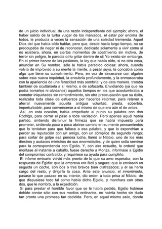de un juicio individual, de una razón independiente del ejemplo; ahora, el
haber salido de la turba vulgar de los malvados, el estar por encima de
todos, le producía a veces la sensación de una soledad tremenda. Aquel
Dios del que había oído hablar, pero que, desde hacía largo tiempo, no se
preocupaba de negar ni de reconocer, dedicado solamente a vivir como si
no existiera, ahora, en ciertos momentos de abatimiento sin motivo, de
terror sin peligro, le parecía oírlo gritar dentro de sí: Yo existo sin embargo.
En el primer hervor de las pasiones, la ley que había oído, si no otra cosa,
anunciar en Su nombre, sólo le había parecido odiosa: ahora, cuando
volvía de improviso a su mente la mente, a pesar suyo, la concebía como
algo que tiene su cumplimiento. Pero, en vez de sincerarse con alguien
sobre esta nueva inquietud, la encubría profundamente, y la enmascaraba
con la apariencia de una ferocidad más sombría; y de esta manera, trataba
también de ocultársela a sí mismo, o de sofocarla. Envidiando (ya que no
podía borrarlos ni olvidarlos) aquellos tiempos en los que acostumbraba a
cometer iniquidades sin remordimiento, sin otra preocupación que su éxito,
realizaba toda clase de esfuerzos por hacerlos retornar, para retener o
aferrar nuevamente aquella antigua voluntad, presta, soberbia,
imperturbable, para convencerse a sí mismo de que era aún el de antes.
 Así, en esta ocasión, había empeñado al punto su palabra con don
Rodrigo, para cerrar el paso a toda vacilación. Pero apenas aquél había
partido, sintiendo disminuir la firmeza que se había impuesto para
prometer, sintiendo poco a poco abrirse camino en su mente pensamientos
que lo tentaban para que faltase a esa palabra, y que lo expondrían a
perder su reputación con un amigo, con un cómplice de segundo rango;
para cortar de golpe esa penosa lucha, llamó al Nibbio, uno de los más
diestros y audaces ministros de sus enormidades, y de quien solía servirse
para la correspondencia con Egidio. Y, con aire resuelto, le ordenó que
montase al instante a caballo, fuese derecho a Monza, informase a Egidio
del compromiso contraído, y requiriese su ayuda para cumplirlo.
 El infame emisario volvió más pronto de lo que su amo esperaba, con la
respuesta de Egidio: que la empresa era fácil y segura; que le enviasen en
seguida un coche, con dos o tres bravos bien disfrazados; y él se haría
cargo del resto, y dirigiría la cosa. Ante este anuncio, el innominado,
pasase lo que pasase en su interior, dio orden a toda prisa al Nibbio, de
que dispusiese todo tal como había dicho Egidio, y marchara con otros
dos, que le nombró, a la expedición.
 Si para prestar el horrible favor que se le había pedido, Egidio hubiese
debido contar sólo con sus medios ordinarios, no habría hecho sin duda
tan pronto una promesa tan decidida. Pero, en aquel mismo asilo, donde
 