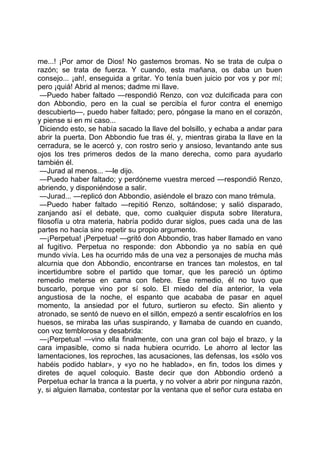 me...! ¡Por amor de Dios! No gastemos bromas. No se trata de culpa o
razón; se trata de fuerza. Y cuando, esta mañana, os daba un buen
consejo... ¡ah!, enseguida a gritar. Yo tenía buen juicio por vos y por mí;
pero ¡quiá! Abrid al menos; dadme mi llave.
 —Puedo haber faltado —respondió Renzo, con voz dulcificada para con
don Abbondio, pero en la cual se percibía el furor contra el enemigo
descubierto—, puedo haber faltado; pero, póngase la mano en el corazón,
y piense si en mi caso...
 Diciendo esto, se había sacado la llave del bolsillo, y echaba a andar para
abrir la puerta. Don Abbondio fue tras él, y, mientras giraba la llave en la
cerradura, se le acercó y, con rostro serio y ansioso, levantando ante sus
ojos los tres primeros dedos de la mano derecha, como para ayudarlo
también él.
 —Jurad al menos... —le dijo.
 —Puedo haber faltado; y perdóneme vuestra merced —respondió Renzo,
abriendo, y disponiéndose a salir.
 —Jurad... —replicó don Abbondio, asiéndole el brazo con mano trémula.
 —Puedo haber faltado —repitió Renzo, soltándose; y salió disparado,
zanjando así el debate, que, como cualquier disputa sobre literatura,
filosofía u otra materia, habría podido durar siglos, pues cada una de las
partes no hacía sino repetir su propio argumento.
 —¡Perpetua! ¡Perpetua! —gritó don Abbondio, tras haber llamado en vano
al fugitivo. Perpetua no responde: don Abbondio ya no sabía en qué
mundo vivía. Les ha ocurrido más de una vez a personajes de mucha más
alcurnia que don Abbondio, encontrarse en trances tan molestos, en tal
incertidumbre sobre el partido que tomar, que les pareció un óptimo
remedio meterse en cama con fiebre. Ese remedio, él no tuvo que
buscarlo, porque vino por sí solo. El miedo del día anterior, la vela
angustiosa de la noche, el espanto que acababa de pasar en aquel
momento, la ansiedad por el futuro, surtieron su efecto. Sin aliento y
atronado, se sentó de nuevo en el sillón, empezó a sentir escalofríos en los
huesos, se miraba las uñas suspirando, y llamaba de cuando en cuando,
con voz temblorosa y desabrida:
 —¡Perpetua! —vino ella finalmente, con una gran col bajo el brazo, y la
cara impasible, como si nada hubiera ocurrido. Le ahorro al lector las
lamentaciones, los reproches, las acusaciones, las defensas, los «sólo vos
habéis podido hablar», y «yo no he hablado», en fin, todos los dimes y
diretes de aquel coloquio. Baste decir que don Abbondio ordenó a
Perpetua echar la tranca a la puerta, y no volver a abrir por ninguna razón,
y, si alguien llamaba, contestar por la ventana que el señor cura estaba en
 