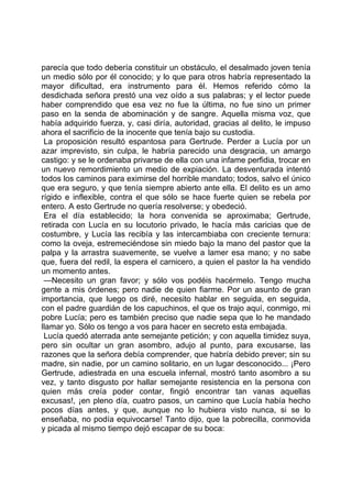 parecía que todo debería constituir un obstáculo, el desalmado joven tenía
un medio sólo por él conocido; y lo que para otros habría representado la
mayor dificultad, era instrumento para él. Hemos referido cómo la
desdichada señora prestó una vez oído a sus palabras; y el lector puede
haber comprendido que esa vez no fue la última, no fue sino un primer
paso en la senda de abominación y de sangre. Aquella misma voz, que
había adquirido fuerza, y, casi diría, autoridad, gracias al delito, le impuso
ahora el sacrificio de la inocente que tenía bajo su custodia.
 La proposición resultó espantosa para Gertrude. Perder a Lucía por un
azar imprevisto, sin culpa, le habría parecido una desgracia, un amargo
castigo: y se le ordenaba privarse de ella con una infame perfidia, trocar en
un nuevo remordimiento un medio de expiación. La desventurada intentó
todos los caminos para eximirse del horrible mandato; todos, salvo el único
que era seguro, y que tenía siempre abierto ante ella. El delito es un amo
rígido e inflexible, contra el que sólo se hace fuerte quien se rebela por
entero. A esto Gertrude no quería resolverse; y obedeció.
 Era el día establecido; la hora convenida se aproximaba; Gertrude,
retirada con Lucía en su locutorio privado, le hacía más caricias que de
costumbre, y Lucía las recibía y las intercambiaba con creciente ternura:
como la oveja, estremeciéndose sin miedo bajo la mano del pastor que la
palpa y la arrastra suavemente, se vuelve a lamer esa mano; y no sabe
que, fuera del redil, la espera el carnicero, a quien el pastor la ha vendido
un momento antes.
 —Necesito un gran favor; y sólo vos podéis hacérmelo. Tengo mucha
gente a mis órdenes; pero nadie de quien fiarme. Por un asunto de gran
importancia, que luego os diré, necesito hablar en seguida, en seguida,
con el padre guardián de los capuchinos, el que os trajo aquí, conmigo, mi
pobre Lucía; pero es también preciso que nadie sepa que lo he mandado
llamar yo. Sólo os tengo a vos para hacer en secreto esta embajada.
 Lucía quedó aterrada ante semejante petición; y con aquella timidez suya,
pero sin ocultar un gran asombro, adujo al punto, para excusarse, las
razones que la señora debía comprender, que habría debido prever; sin su
madre, sin nadie, por un camino solitario, en un lugar desconocido... ¡Pero
Gertrude, adiestrada en una escuela infernal, mostró tanto asombro a su
vez, y tanto disgusto por hallar semejante resistencia en la persona con
quien más creía poder contar, fingió encontrar tan vanas aquellas
excusas!, ¡en pleno día, cuatro pasos, un camino que Lucía había hecho
pocos días antes, y que, aunque no lo hubiera visto nunca, si se lo
enseñaba, no podía equivocarse! Tanto dijo, que la pobrecilla, conmovida
y picada al mismo tiempo dejó escapar de su boca:
 