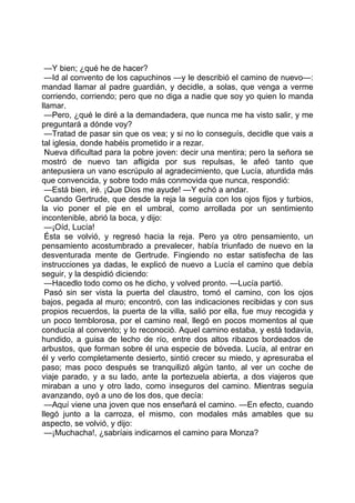 —Y bien; ¿qué he de hacer?
 —Id al convento de los capuchinos —y le describió el camino de nuevo—:
mandad llamar al padre guardián, y decidle, a solas, que venga a verme
corriendo, corriendo; pero que no diga a nadie que soy yo quien lo manda
llamar.
 —Pero, ¿qué le diré a la demandadera, que nunca me ha visto salir, y me
preguntará a dónde voy?
 —Tratad de pasar sin que os vea; y si no lo conseguís, decidle que vais a
tal iglesia, donde habéis prometido ir a rezar.
 Nueva dificultad para la pobre joven: decir una mentira; pero la señora se
mostró de nuevo tan afligida por sus repulsas, le afeó tanto que
antepusiera un vano escrúpulo al agradecimiento, que Lucía, aturdida más
que convencida, y sobre todo más conmovida que nunca, respondió:
 —Está bien, iré. ¡Que Dios me ayude! —Y echó a andar.
 Cuando Gertrude, que desde la reja la seguía con los ojos fijos y turbios,
la vio poner el pie en el umbral, como arrollada por un sentimiento
incontenible, abrió la boca, y dijo:
 —¡Oíd, Lucía!
 Ésta se volvió, y regresó hacia la reja. Pero ya otro pensamiento, un
pensamiento acostumbrado a prevalecer, había triunfado de nuevo en la
desventurada mente de Gertrude. Fingiendo no estar satisfecha de las
instrucciones ya dadas, le explicó de nuevo a Lucía el camino que debía
seguir, y la despidió diciendo:
 —Hacedlo todo como os he dicho, y volved pronto. —Lucía partió.
 Pasó sin ser vista la puerta del claustro, tomó el camino, con los ojos
bajos, pegada al muro; encontró, con las indicaciones recibidas y con sus
propios recuerdos, la puerta de la villa, salió por ella, fue muy recogida y
un poco temblorosa, por el camino real, llegó en pocos momentos al que
conducía al convento; y lo reconoció. Aquel camino estaba, y está todavía,
hundido, a guisa de lecho de río, entre dos altos ribazos bordeados de
arbustos, que forman sobre él una especie de bóveda. Lucía, al entrar en
él y verlo completamente desierto, sintió crecer su miedo, y apresuraba el
paso; mas poco después se tranquilizó algún tanto, al ver un coche de
viaje parado, y a su lado, ante la portezuela abierta, a dos viajeros que
miraban a uno y otro lado, como inseguros del camino. Mientras seguía
avanzando, oyó a uno de los dos, que decía:
 —Aquí viene una joven que nos enseñará el camino. —En efecto, cuando
llegó junto a la carroza, el mismo, con modales más amables que su
aspecto, se volvió, y dijo:
 —¡Muchacha!, ¿sabríais indicarnos el camino para Monza?
 