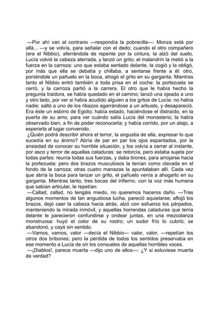 —Por ahí van al contrario —respondía la pobrecilla—: Monza está por
allá... —y se volvía, para señalar con el dedo; cuando el otro compañero
(era el Nibbio), aferrándola de repente por la cintura, la alzó del suelo.
Lucía volvió la cabeza aterrada, y lanzó un grito; el malandrín la metió a la
fuerza en la carroza: uno que estaba sentado delante, la cogió y la obligó,
por más que ella se debatía y chillaba, a sentarse frente a él: otro,
poniéndole un pañuelo en la boca, ahogó el grito en su garganta. Mientras
tanto el Nibbio entró también a toda prisa en el coche: la portezuela se
cerró, y la carroza partió a la carrera. El otro que le había hecho la
pregunta traidora, se había quedado en el camino; lanzó una ojeada a uno
y otro lado, por ver si había acudido alguien a los gritos de Lucía: no había
nadie; saltó a uno de los ribazos agarrándose a un arbusto, y desapareció.
Era éste un esbirro de Egidio; había estado, haciéndose el distraído, en la
puerta de su amo, para ver cuándo salía Lucía del monasterio; la había
observado bien, a fin de poder reconocerla; y había corrido, por un atajo, a
esperarla al lugar convenido.
 ¿Quién podrá describir ahora el terror, la angustia de ella, expresar lo que
sucedía en su ánimo? Abría de par en par los ojos espantados, por la
ansiedad de conocer su horrible situación, y los volvía a cerrar al instante,
por asco y terror de aquellas cataduras: se retorcía, pero estaba sujeta por
todas partes: reunía todas sus fuerzas, y daba tirones, para arrojarse hacia
la portezuela; pero dos brazos musculosos la tenían como clavada en el
fondo de la carroza; otras cuatro manazas la apuntalaban allí. Cada vez
que abría la boca para lanzar un grito, el pañuelo venía a ahogarlo en su
garganta. Mientras tanto, tres bocas del infierno, con la voz más humana
que sabían articular, le repetían:
 —Callad, callad, no tengáis miedo, no queremos haceros daño. —Tras
algunos momentos de tan angustiosa lucha, pareció aquietarse; aflojó los
brazos, dejó caer la cabeza hacia atrás, alzó con esfuerzo los párpados,
manteniendo la mirada inmóvil, y aquellas horrendas cataduras que tenía
delante le parecieron confundirse y ondear juntas, en una mezcolanza
monstruosa: huyó el color de su rostro; un sudor frío lo cubrió; se
abandonó, y cayó sin sentido.
 —Vamos, vamos, valor —decía el Nibbio— valor, valor, —repetían los
otros dos bribones; pero la pérdida de todos los sentidos preservaba en
ese momento a Lucía de oír los consuelos de aquellas horribles voces.
 —¡Diablos!, parece muerta —dijo uno de ellos—: ¿Y si estuviese muerta
de verdad?
 