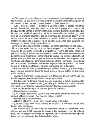 —¡Oh! ¡muerta! —dijo el otro—, es uno de esos desmayos que les dan a
las mujeres. Lo que yo sé es que, cuando he querido mandar a alguien al
otro mundo, fuera hombre o mujer, ha hecho falta algo más.
 —¡Ea! —dijo el Nibbio—, atended a vuestro deber, y dejaos de otras
cosas. Sacad del cajón los trabucos, y tenedlos preparados; que en el
bosque donde vamos a entrar ahora, hay siempre bribones anidados. ¡En
la mano, no, diablos!, ponedlos detrás de la espalda, tumbados: ¿no veis
que es un polluelo asustado que se desmaya por cualquier cosa? Si ve
armas, capaz es de morirse de veras. Y cuando vuelva en sí, cuidado con
meterle miedo; no la toquéis si yo no os hago una señal; para sujetarla me
basto yo. Y callaos: dejadme hablar a mí.
 Entre tanto el coche, siempre al galope, se había adentrado en el bosque.
 Al cabo de algún tiempo, la pobre Lucía empezó a recobrarse, como si
volviera de un sueño profundo y angustioso, y abrió los ojos. Tardó no
poco en distinguir los espantosos objetos que la rodeaban, en ordenar sus
pensamientos: finalmente comprendió de nuevo su terrible situación. El
primer uso que hizo de las pocas fuerzas recobradas, fue arrojarse otra
vez hacia la portezuela, para lanzarse fuera; pero la retuvieron, y sólo pudo
ver un momento la soledad salvaje del lugar por donde pasaba. Lanzó de
nuevo un grito; pero el Nibbio, alzando la manaza con el pañuelo:
 —Ea —le dijo, lo más suavemente que pudo—; callaos, que será mejor
para vos: no queremos haceros daño; pero si no os calláis, os haremos
callar nosotros.
 —¡Dejadme marchar! ¿Quiénes sois? ¿A dónde me lleváis? ¿Por qué me
habéis cogido? ¡Dejadme marchar, dejadme marchar!
 —Os digo que no tengáis miedo: no sois una hiña, y debéis comprender
que no queremos haceros daño. ¿No veis que hubiéramos podido mataros
mil veces, si tuviéramos malas intenciones? Conque estaos quieta.
 —No, no, dejadme seguir mi camino: yo no os conozco.
 —Os conocemos nosotros.
 —¡Oh, Virgen Santísima!, ¿cómo me conocéis? Dejadme marchar, por
piedad. ¿Quiénes sois? ¿Por qué me habéis cogido?
 —Porque nos lo han ordenado.
 —¿Quién? ¿Quién?, ¿quién os lo puede haber ordenado?
 —¡Callaos! —dijo con rostro severo el Nibbio—: a nosotros no se nos
hacen esas preguntas.
 Lucía intentó otra vez lanzarse de improviso hacia la portezuela; mas
viendo que era inútil, recurrió de nuevo a las súplicas; y con la cabeza
baja, con las mejillas surcadas de lágrimas, con la voz entrecortada por el
llanto, con las manos juntas delante de los labios:
 