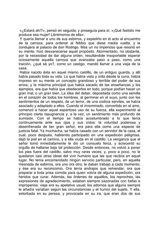 «¿Estará ahí?», pensó en seguida; y proseguía para sí: «¡Qué fastidio me
produce esa mujer! Librémonos de ella».
 Y quería llamar a uno de sus esbirros, y expedirlo en el acto al encuentro
de la carroza, para ordenar al Nibbio que diese media vuelta, y la
condujera al palacio de don Rodrigo. Mas un no imperioso que resonó en
su mente, hizo desvanecerse aquel propósito. Atormentado, no obstante,
por la necesidad de dar alguna orden, resultándole insoportable esperar
ociosamente aquella carroza que avanzaba paso a paso, como una
traición, ¿qué sé yo?, como un castigo, mandó llamar a una vieja de la
casa.
 Había nacido ésta en aquel mismo castillo, de un antiguo guarda, y allí
había pasado toda su vida. Lo que había visto y oído desde la cuna, había
impreso en su mente un concepto grandioso y terrible del poder de sus
amos; y la máxima principal que había sacado de las enseñanzas y los
ejemplos, era que había que obedecerlos en todo, porque podían hacer un
gran mal, o un gran bien. La idea del deber, depositada como una semilla
en el corazón de todos los hombres, al germinar en el suyo, junto con los
sentimientos de un respeto, de un terror, de una codicia serviles, se había
asociado y adaptado a ellos. Cuando el innominado, convertido en el amo,
comenzó a hacer aquel espantoso uso de su fuerza, ella experimentó al
principio cierta repugnancia y, a la vez, un sentimiento más profundo de
sumisión. Con el tiempo se había acostumbrado a lo que tenía
continuamente ante sus ojos y sus oídos: la voluntad poderosa y
desenfrenada de tan gran señor, era para ella como una especie de
justicia fatal. Ya muchacha, se había casado con un servidor de la casa, el
cual, poco después, habiendo participado en una expedición peligrosa,
dejó la piel en el camino, y a ella viuda en el castillo. La venganza que el
señor tomó inmediatamente le dio un consuelo feroz, y acrecentó su
orgullo de hallarse bajo tal protección. Desde entonces, no volvió a poner
los pies fuera del castillo, salvo muy raras veces; y, poco a poco, no le
quedaron casi otras ideas del vivir humano que las que recibía en aquel
lugar. No tenía encomendado ningún servicio particular, pero, en aquella
mesnada de esbirros, ora uno ora otro, le daban trabajo a cada momento;
y ése era su reconcomio. Ora tenía andrajos que remendar, ora que
preparar a toda prisa comida para quien volvía de alguna expedición, ora
heridos que curar. Además, las órdenes de aquéllos, los reproches, las
expresiones de agradecimiento, estaban siempre sazonadas con befas e
improperios: vieja era su apelativo usual; los adornos que alguno siempre
le añadía variaban según las circunstancias y el humor del sujeto. Y ella,
estorbada en su pereza, y provocada en su ira, que eran dos de sus
 