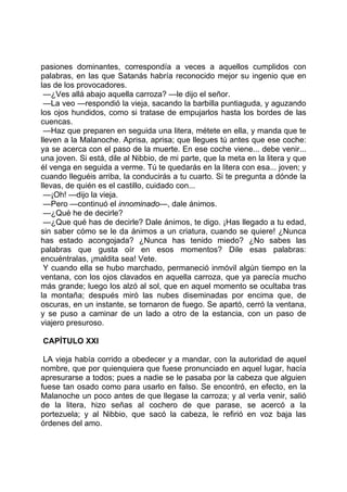 pasiones dominantes, correspondía a veces a aquellos cumplidos con
palabras, en las que Satanás habría reconocido mejor su ingenio que en
las de los provocadores.
 —¿Ves allá abajo aquella carroza? —le dijo el señor.
 —La veo —respondió la vieja, sacando la barbilla puntiaguda, y aguzando
los ojos hundidos, como si tratase de empujarlos hasta los bordes de las
cuencas.
 —Haz que preparen en seguida una litera, métete en ella, y manda que te
lleven a la Malanoche. Aprisa, aprisa; que llegues tú antes que ese coche:
ya se acerca con el paso de la muerte. En ese coche viene... debe venir...
una joven. Si está, dile al Nibbio, de mi parte, que la meta en la litera y que
él venga en seguida a verme. Tú te quedarás en la litera con esa... joven; y
cuando lleguéis arriba, la conducirás a tu cuarto. Si te pregunta a dónde la
llevas, de quién es el castillo, cuidado con...
 —¡Oh! —dijo la vieja.
 —Pero —continuó el innominado—, dale ánimos.
 —¿Qué he de decirle?
 —¿Que qué has de decirle? Dale ánimos, te digo. ¡Has llegado a tu edad,
sin saber cómo se le da ánimos a un criatura, cuando se quiere! ¿Nunca
has estado acongojada? ¿Nunca has tenido miedo? ¿No sabes las
palabras que gusta oír en esos momentos? Dile esas palabras:
encuéntralas, ¡maldita sea! Vete.
 Y cuando ella se hubo marchado, permaneció inmóvil algún tiempo en la
ventana, con los ojos clavados en aquella carroza, que ya parecía mucho
más grande; luego los alzó al sol, que en aquel momento se ocultaba tras
la montaña; después miró las nubes diseminadas por encima que, de
oscuras, en un instante, se tornaron de fuego. Se apartó, cerró la ventana,
y se puso a caminar de un lado a otro de la estancia, con un paso de
viajero presuroso.

CAPÍTULO XXI

 LA vieja había corrido a obedecer y a mandar, con la autoridad de aquel
nombre, que por quienquiera que fuese pronunciado en aquel lugar, hacía
apresurarse a todos; pues a nadie se le pasaba por la cabeza que alguien
fuese tan osado como para usarlo en falso. Se encontró, en efecto, en la
Malanoche un poco antes de que llegase la carroza; y al verla venir, salió
de la litera, hizo señas al cochero de que parase, se acercó a la
portezuela; y al Nibbio, que sacó la cabeza, le refirió en voz baja las
órdenes del amo.
 