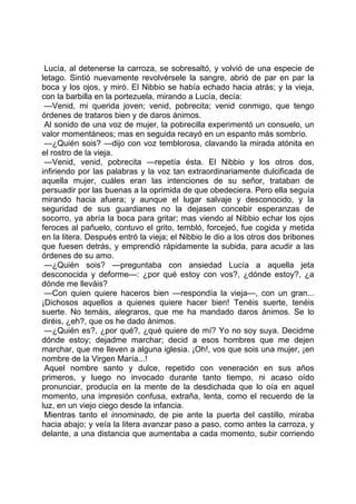 Lucía, al detenerse la carroza, se sobresaltó, y volvió de una especie de
letago. Sintió nuevamente revolvérsele la sangre, abrió de par en par la
boca y los ojos, y miró. El Nibbio se había echado hacia atrás; y la vieja,
con la barbilla en la portezuela, mirando a Lucía, decía:
 —Venid, mi querida joven; venid, pobrecita; venid conmigo, que tengo
órdenes de trataros bien y de daros ánimos.
 Al sonido de una voz de mujer, la pobrecilla experimentó un consuelo, un
valor momentáneos; mas en seguida recayó en un espanto más sombrío.
 —¿Quién sois? —dijo con voz temblorosa, clavando la mirada atónita en
el rostro de la vieja.
 —Venid, venid, pobrecita —repetía ésta. El Nibbio y los otros dos,
infiriendo por las palabras y la voz tan extraordinariamente dulcificada de
aquella mujer, cuáles eran las intenciones de su señor, trataban de
persuadir por las buenas a la oprimida de que obedeciera. Pero ella seguía
mirando hacia afuera; y aunque el lugar salvaje y desconocido, y la
seguridad de sus guardianes no la dejasen concebir esperanzas de
socorro, ya abría la boca para gritar; mas viendo al Nibbio echar los ojos
feroces al pañuelo, contuvo el grito, tembló, forcejeó, fue cogida y metida
en la litera. Después entró la vieja; el Nibbio le dio a los otros dos bribones
que fuesen detrás, y emprendió rápidamente la subida, para acudir a las
órdenes de su amo.
 —¿Quién sois? —preguntaba con ansiedad Lucía a aquella jeta
desconocida y deforme—: ¿por qué estoy con vos?, ¿dónde estoy?, ¿a
dónde me lleváis?
 —Con quien quiere haceros bien —respondía la vieja—, con un gran...
¡Dichosos aquellos a quienes quiere hacer bien! Tenéis suerte, tenéis
suerte. No temáis, alegraros, que me ha mandado daros ánimos. Se lo
diréis, ¿eh?, que os he dado ánimos.
 —¿Quién es?, ¿por qué?, ¿qué quiere de mí? Yo no soy suya. Decidme
dónde estoy; dejadme marchar; decid a esos hombres que me dejen
marchar, que me lleven a alguna iglesia. ¡Oh!, vos que sois una mujer, ¡en
nombre de la Virgen María...!
 Aquel nombre santo y dulce, repetido con veneración en sus años
primeros, y luego no invocado durante tanto tiempo, ni acaso oído
pronunciar, producía en la mente de la desdichada que lo oía en aquel
momento, una impresión confusa, extraña, lenta, como el recuerdo de la
luz, en un viejo ciego desde la infancia.
 Mientras tanto el innominado, de pie ante la puerta del castillo, miraba
hacia abajo; y veía la litera avanzar paso a paso, como antes la carroza, y
delante, a una distancia que aumentaba a cada momento, subir corriendo
 