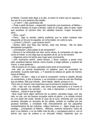 al Nibbio. Cuando éste llegó a lo alto, el señor le indicó que lo siguiese; y
fue con él a una estancia del castillo.
 —¿Y bien? —dijo, parándose allí.
 —Todo a pedir de boca —respondió, haciendo una reverencia, el Nibbio—
: el aviso a tiempo, la mujer a tiempo, nadie en el lugar, sólo un grito, nadie
que acudiera, el cochero listo, los caballos buenos, ningún encuentro;
pero...
 —Pero, ¿que?
 —Pero... digo la verdad, habría preferido que la orden hubiese sido
dispararle un tiro por la espalda, sin oírla hablar, sin verle la cara.
 —¿Cómo? ¿Cómo?, ¿qué quieres decir?
 —Quiero decir que todo ese tiempo, todo ese tiempo... Me ha dado
demasiada compasión.
 —¡Compasión! ¿Qué sabes tú de compasión?
 —Nunca lo he entendido tan bien como ahora: la compasión es algo así
como el miedo: si uno deja que se apodere de él, ya no es hombre.
 —Oigamos cómo ha hecho esa mujer para conmoverte.
 —¡Oh, ilustrísimo señor!, ¡tanto tiempo...!, llorar, suplicar, y poner unos
ojos, quedarse blanca, blanca, como muerta, y luego sollozar, y suplicar de
nuevo, y unas palabras...
 «No la quiero en mi casa», pensaba entre tanto el innominado.
 «He sido un animal empeñando mi palabra; pero he prometido he
prometido. Cuando esté lejos...» Y alzando la cabeza en gesto de mando,
hacia el Nibbio:
 —Ahora —le dijo—, deja a un lado la compasión: monta a caballo, llévate
un compañero, o dos si quieres, y ve corriendo a casa de ese don Rodrigo
que ya sabes. Dile que mande... pero rápido, rápido, porque si no...
 Pero otro no interior más imperioso que el primero le impidió terminar.
 —No —dijo con voz resuelta, casi como para expresarse a sí mismo la
orden de aquella voz secreta—, no: vete a descansar; y mañana por la
mañana... ¡harás lo que te diga!
 «Esa mujer tiene algún demonio de su parte», pensaba luego, una vez
solo, en pie, con los brazos cruzados sobre el pecho, y la mirada inmóvil
en una parte del suelo, donde el rayo de la luna, entrando por una alta
ventana, dibujaba un recuadro de luz pálida, cortado en casillas por los
gruesos barrotes, y cincelado más menudamente por los pequeños
compartimentos de las vidrieras. «Algún demonio, o... algún ángel que la
protege... ¡Compasión el Nibbio!... Mañana, mañana temprano, fuera de
aquí; a su destino, y no se hable más de ello, y «proseguía para sí, con el
ánimo con que se ordena a un chicuelo indócil, sabiendo que no
 