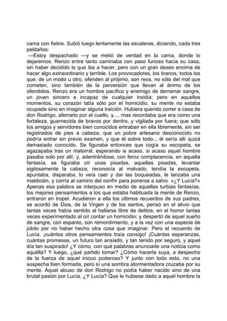 cama con fiebre. Subió luego lentamente las escaleras, diciendo, cada tres
peldaños:
 —Estoy despachado —y se metió de verdad en la cama, donde lo
dejaremos. Renzo entre tanto caminaba con paso furioso hacia su casa,
sin haber decidido lo que iba a hacer, pero con un gran deseo encima de
hacer algo extraordinario y terrible. Los provocadores, los tiranos, todos los
que, de un modo u otro, ofenden al prójimo, son reos, no sólo del mal que
cometen, sino también de la perversión que llevan al ánimo de los
ofendidos. Renzo era un hombre pacífico y enemigo de derramar sangre,
un joven sincero e incapaz de cualquier insidia; pero en aquellos
momentos, su corazón latía sólo por el homicidio, su mente no estaba
ocupada sino en imaginar alguna traición. Hubiera querido correr a casa de
don Rodrigo, aferrarlo por el cuello, y..., mas recordaba que era como una
fortaleza, guarnecida de bravos por dentro, y vigilada por fuera; que sólo
los amigos y servidores bien conocidos entraban en ella libremente, sin ser
registrados de pies a cabeza; que un pobre artesano desconocido no
podría entrar sin previo examen, y que él sobre todo... él sería allí quizá
demasiado conocido. Se figuraba entonces que cogía su escopeta, se
agazapaba tras un matorral, esperando si acaso, si acaso aquel hombre
pasaba solo por allí; y, adentrándose, con feroz complacencia, en aquella
fantasía, se figuraba oír unas pisadas, aquellas pisadas, levantar
sigilosamente la cabeza; reconocía al malvado, tendía la escopeta,
apuntaba, disparaba, lo veía caer y dar las boqueadas, le lanzaba una
maldición, y corría al camino del confín para ponerse a salvo. «¿Y Lucía?»
Apenas esa palabra se interpuso en medio de aquellas turbias fantasías,
los mejores pensamientos a los que estaba habituada la mente de Renzo,
entraron en tropel. Acudieron a ella los últimos recuerdos de sus padres,
se acordó de Dios, de la Virgen y de los santos, pensó en el alivio que
tantas veces había sentido al hallarse libre de delitos, en el horror tantas
veces experimentado al oír contar un homicidio; y despertó de aquel sueño
de sangre, con espanto, con remordimiento, y a la vez con una especie de
júbilo por no haber hecho otra cosa que imaginar. Pero el recuerdo de
Lucía, ¡cuántos otros pensamientos traía consigo! ¡Cuántas esperanzas,
cuántas promesas, un futuro tan ansiado, y tan tenido por seguro, y aquel
día tan suspirado! ¿Y cómo, con qué palabras anunciarle una noticia como
aquélla? Y luego, ¿qué partido tomar? ¿Cómo hacerla suya, a despecho
de la fuerza de aquel inicuo poderoso? Y junto con todo esto, no una
sospecha bien formada, pero sí una sombra atormentadora cruzaba por su
mente. Aquel abuso de don Rodrigo no podía haber nacido sino de una
brutal pasión por Lucía. ¿Y Lucía? Que le hubiese dado a aquel hombre la
 