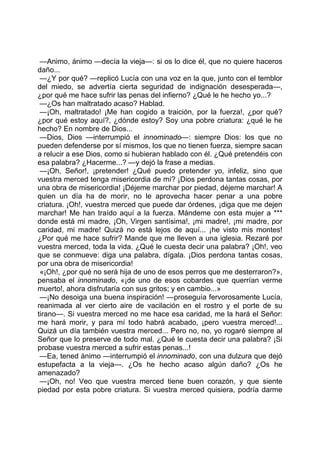 —Animo, ánimo —decía la vieja—: si os lo dice él, que no quiere haceros
daño...
 —¿Y por qué? —replicó Lucía con una voz en la que, junto con el temblor
del miedo, se advertía cierta seguridad de indignación desesperada—,
¿por qué me hace sufrir las penas del infierno? ¿Qué le he hecho yo...?
 —¿Os han maltratado acaso? Hablad.
 —¡Oh, maltratado! ¡Me han cogido a traición, por la fuerza!, ¿por qué?
¿por qué estoy aquí?, ¿dónde estoy? Soy una pobre criatura: ¿qué le he
hecho? En nombre de Dios...
 —Dios, Dios —interrumpió el innominado—: siempre Dios: los que no
pueden defenderse por sí mismos, los que no tienen fuerza, siempre sacan
a relucir a ese Dios, como si hubieran hablado con él. ¿Qué pretendéis con
esa palabra? ¿Hacerme...? —y dejó la frase a medias.
 —¡Oh, Señor!, ¡pretender! ¿Qué puedo pretender yo, infeliz, sino que
vuestra merced tenga misericordia de mí? ¡Dios perdona tantas cosas, por
una obra de misericordia! ¡Déjeme marchar por piedad, déjeme marchar! A
quien un día ha de morir, no le aprovecha hacer penar a una pobre
criatura. ¡Oh!, vuestra merced que puede dar órdenes, ¡diga que me dejen
marchar! Me han traído aquí a la fuerza. Mándeme con esta mujer a ***
donde está mi madre, ¡Oh, Virgen santísima!, ¡mi madre!, ¡mi madre, por
caridad, mi madre! Quizá no está lejos de aquí... ¡he visto mis montes!
¿Por qué me hace sufrir? Mande que me lleven a una iglesia. Rezaré por
vuestra merced, toda la vida. ¿Qué le cuesta decir una palabra? ¡Oh!, veo
que se conmueve: diga una palabra, dígala. ¡Dios perdona tantas cosas,
por una obra de misericordia!
 «¡Oh!, ¿por qué no será hija de uno de esos perros que me desterraron?»,
pensaba el innominado, «¡de uno de esos cobardes que querrían verme
muerto!, ahora disfrutaría con sus gritos; y en cambio...»
 —¡No desoiga una buena inspiración! —proseguía fervorosamente Lucía,
reanimada al ver cierto aire de vacilación en el rostro y el porte de su
tirano—. Si vuestra merced no me hace esa caridad, me la hará el Señor:
me hará morir, y para mí todo habrá acabado, ¡pero vuestra merced!...
Quizá un día también vuestra merced... Pero no, no, yo rogaré siempre al
Señor que lo preserve de todo mal. ¿Qué le cuesta decir una palabra? ¡Si
probase vuestra merced a sufrir estas penas...!
 —Ea, tened ánimo —interrumpió el innominado, con una dulzura que dejó
estupefacta a la vieja—. ¿Os he hecho acaso algún daño? ¿Os he
amenazado?
 —¡Oh, no! Veo que vuestra merced tiene buen corazón, y que siente
piedad por esta pobre criatura. Si vuestra merced quisiera, podría darme
 
