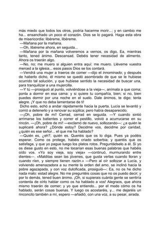 más miedo que todos los otros, podría hacerme morir...; y en cambio me
ha... ensanchado un poco el corazón. Dios se lo pagará. Haga esta obra
de misericordia: libéreme, libéreme.
 —Mañana por la mañana.
 —Oh, libéreme ahora, en seguida...
 —Mañana por la mañana volveremos a vernos, os digo. Ea, mientras
tanto, tened ánimo. Descansad. Debéis tener necesidad de alimento.
Ahora os traerán algo.
 —No, no; me muero si alguien entra aquí: me muero. Lléveme vuestra
merced a la iglesia... esos pasos Dios se los contará.
 —Vendrá una mujer a traeros de comer —dijo el innominado; y después
de haberlo dicho, él mismo se quedó asombrado de que se le hubiese
ocurrido tal solución, y que hubiese sentido la necesidad de buscar una,
para tranquilizar a una mujercilla.
 —Y tú —prosiguió al punto, volviéndose a la vieja—, anímala a que coma;
ponla a dormir en esa cama: y si quiere tu compañía, bien; si no, bien
puedes dormir por una noche en el suelo. Dale ánimos, te digo; tenla
alegre. ¡Y que no deba lamentarse de ti!
 Dicho esto, echó a andar rápidamente hacia la puerta. Lucía se levantó y
corrió a detenerlo y a renovar su súplica; pero había desaparecido.
 —¡Oh, pobre de mí! Cerrad, cerrad en seguida. —Y cuando sintió
arrimarse los batientes y correr el pestillo, volvió a acurrucarse en su
rincón. —¡Oh, pobre de mí! —exclamó de nuevo, sollozando—: ¿a quién le
suplicaré ahora? ¿Dónde estoy? Decidme vos, decidme por caridad,
¿quién es ese señor... el que me ha hablado?
 —Quién es, ¿eh?, quién es. Queréis que os lo diga. Pues ya podéis
esperar. Como os protege, habéis criado soberbia; y queréis que os
satisfaga, y que yo pague luego los platos rotos. Preguntádselo a él. Si yo
os diese gusto en esto, no me tocarían esas buenas palabras que habéis
oído vos. «Yo soy vieja, soy vieja» —continuó, murmurando entre
dientes—. «Malditas sean las jóvenes, que gusta verlas cuando lloran y
cuando ríen, y siempre tienen razón.» —Pero al oír sollozar a Lucía, y
volviendo amenazadora a su mente la orden del amo, se inclinó hacia la
pobre agazapada, y con voz dulcificada, prosiguió—: Ea, no os he dicho
nada malo: estad alegre. No me preguntéis cosas que no os puedo decir; y
por lo demás, tened buen ánimo. ¡Oh, si supierais cuánta gente se sentiría
contenta de oírlo hablar como os ha hablado a vos! Alegraos, que ahora
mismo traerán de comer; y yo que entiendo... por el modo cómo os ha
hablado, serán cosas buenas. Y luego os acostaréis, y... me dejaréis un
rinconcito también a mí, espero —añadió, con una voz, a su pesar, airada.
 