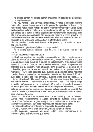 —No quiero comer, no quiero dormir. Dejadme en paz; ¡no os acerquéis;
no os vayáis de aquí!
 —No, no, vamos —dijo la vieja, retirándose, y yendo a sentarse en una
mala silla, desde donde lanzaba a la pobrecilla ojeadas de terror y de
hastío a la vez; y luego miraba su cubil, reconcomiéndose por verse quizá
excluida de él toda la noche, y rezongando contra el frío. Pero se alegraba
con la idea de la cena, y con la esperanza de que también habría algo para
ella. Lucía no se percataba del frío, no sentía hambre, y como aturdida, no
tenía de sus dolores, de sus terrores mismos, sino una sensación confusa,
parecida a las imágenes soñadas bajo el efecto de la fiebre.
 Se sobresaltó cuando oyó llamar a la puerta; y, alzando el rostro
espantado, gritó:
 —¿Quién es?, ¿Quién es? ¡Que no venga nadie!
 —Nada, nada; buenas noticias —dijo la vieja—: es Marta, que trae de
comer.
 —¡Cerrad, cerrad! —gritaba Lucía.
 —¡Huy!, en seguida, en seguida —respondía la vieja; y cogiendo una
cesta de manos de aquella Marta, la despidió, volvió a cerrar y fue a posar
la cesta sobre una mesa en el centro de la habitación. Invitó luego varias
veces a Lucía a disfrutar de aquellas buenas cosas. Empleaba las
palabras en su opinión, más eficaces, para despertar el apetito de la
pobrecilla, prorrumpía en exclamaciones sobre la exquisitez de los
manjares—: ¡De esos bocados que, cuando las personas como nosotras
pueden llegar a probarlos, se acuerdan durante mucho tiempo! ¡El vino
que bebe el amo con sus amigos... cuando viene uno de ésos...!, ¡y
quieren divertirse! ¡Hummm! —Pero, viendo que todos los halagos
resultaban inútiles—. Sois vos la que no queréis —dijo—. No vayáis luego
a decirle mañana que no os he animado. Comeré yo; y quedará más que
de sobra para vos, cuando entréis en razón y queráis obedecer. —Dicho
esto, se puso a comer ávidamente. Cuando estuvo saciada, se levantó, fue
hacia el rincón, e, inclinándose sobre Lucía, la invitó nuevamente a comer,
para ir luego a la cama.
 —No, no quiero nada —respondió ésta con voz débil, y como soñolienta.
Luego, más resueltamente—: ¿Está cerrada la puerta?, ¿está bien
cerrada? —Y después de girar los ojos por la habitación, se levantó, y con
las manos extendidas, con paso receloso, iba hacia aquella parte.
 La vieja se le adelantó, echó mano al pestillo, lo sacudió, y dijo:
 —¿Oís?, ¿veis?, ¿está bien cerrada?, ¿estáis contenta ahora?
 —¡Oh, contenta! ¡contenta yo, aquí! —dijo Lucía, regresando a su
rincón—. ¡Pero el Señor sabe que estoy!
 