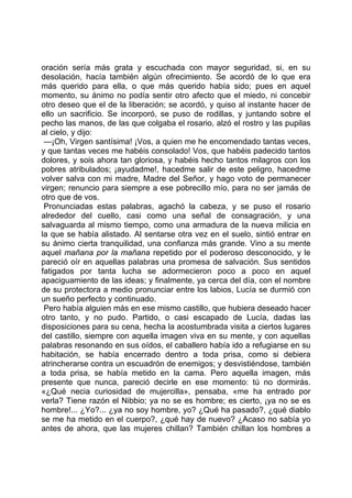 oración sería más grata y escuchada con mayor seguridad, si, en su
desolación, hacía también algún ofrecimiento. Se acordó de lo que era
más querido para ella, o que más querido había sido; pues en aquel
momento, su ánimo no podía sentir otro afecto que el miedo, ni concebir
otro deseo que el de la liberación; se acordó, y quiso al instante hacer de
ello un sacrificio. Se incorporó, se puso de rodillas, y juntando sobre el
pecho las manos, de las que colgaba el rosario, alzó el rostro y las pupilas
al cielo, y dijo:
 —¡Oh, Virgen santísima! ¡Vos, a quien me he encomendado tantas veces,
y que tantas veces me habéis consolado! Vos, que habéis padecido tantos
dolores, y sois ahora tan gloriosa, y habéis hecho tantos milagros con los
pobres atribulados; ¡ayudadme!, hacedme salir de este peligro, hacedme
volver salva con mi madre, Madre del Señor, y hago voto de permanecer
virgen; renuncio para siempre a ese pobrecillo mío, para no ser jamás de
otro que de vos.
 Pronunciadas estas palabras, agachó la cabeza, y se puso el rosario
alrededor del cuello, casi como una señal de consagración, y una
salvaguarda al mismo tiempo, como una armadura de la nueva milicia en
la que se había alistado. Al sentarse otra vez en el suelo, sintió entrar en
su ánimo cierta tranquilidad, una confianza más grande. Vino a su mente
aquel mañana por la mañana repetido por el poderoso desconocido, y le
pareció oír en aquellas palabras una promesa de salvación. Sus sentidos
fatigados por tanta lucha se adormecieron poco a poco en aquel
apaciguamiento de las ideas; y finalmente, ya cerca del día, con el nombre
de su protectora a medio pronunciar entre los labios, Lucía se durmió con
un sueño perfecto y continuado.
 Pero había alguien más en ese mismo castillo, que hubiera deseado hacer
otro tanto, y no pudo. Partido, o casi escapado de Lucía, dadas las
disposiciones para su cena, hecha la acostumbrada visita a ciertos lugares
del castillo, siempre con aquella imagen viva en su mente, y con aquellas
palabras resonando en sus oídos, el caballero había ido a refugiarse en su
habitación, se había encerrado dentro a toda prisa, como si debiera
atrincherarse contra un escuadrón de enemigos; y desvistiéndose, también
a toda prisa, se había metido en la cama. Pero aquella imagen, más
presente que nunca, pareció decirle en ese momento: tú no dormirás.
«¿Qué necia curiosidad de mujercilla», pensaba, «me ha entrado por
verla? Tiene razón el Nibbio; ya no se es hombre; es cierto, ¡ya no se es
hombre!... ¿Yo?... ¿ya no soy hombre, yo? ¿Qué ha pasado?, ¿qué diablo
se me ha metido en el cuerpo?, ¿qué hay de nuevo? ¿Acaso no sabía yo
antes de ahora, que las mujeres chillan? También chillan los hombres a
 