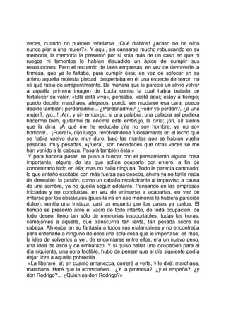veces, cuando no pueden rebelarse. ¡Qué diablos! ¿acaso no he oído
nunca piar a una mujer?». Y aquí, sin cansarse mucho rebuscando en su
memoria, la memoria le presentó por si sola más de un caso en que ni
ruegos ni lamentos lo habían disuadido un ápice de cumplir sus
resoluciones. Pero el recuerdo de tales empresas, en vez de devolverle la
firmeza, que ya le faltaba, para cumplir ésta; en vez de sofocar en su
ánimo aquella molesta piedad; despertaba en él una especie de terror, no
sé qué rabia de arrepentimiento. De manera que le pareció un alivio volver
a aquella primera imagen de Lucía contra la cual había tratado de
fortalecer su valor. «Ella está viva», pensaba, «está aquí; estoy a tiempo;
puedo decirle: marchaos, alegraos; puedo ver mudarse esa cara, puedo
decirle también: perdonadme... ¿Perdonadme? ¿Pedir yo perdón?, ¿a una
mujer?, ¡yo...! ¡Ah!, y sin embargo, si una palabra, una palabra así pudiera
hacerme bien, quitarme de encima este embrujo, la diría; ¡oh, sí! siento
que la diría. ¡A qué me he reducido ¡Ya no soy hombre, ya no soy
hombre!... ¡Fuera!», dijo luego, revolviéndose furiosamente en el lecho que
se había vuelvo duro, muy duro, bajo las mantas que se habían vuelto
pesadas, muy pesadas, «¡fuera!, son necedades que otras veces se me
han venido a la cabeza. Pasará también ésta.»
 Y para hacerla pasar, se puso a buscar con el pensamiento alguna cosa
importante, alguna de las que solían ocuparlo por entero, a fin de
concentrarlo todo en ella; mas no halló ninguna. Todo le parecía cambiado:
lo que antaño excitaba con más fuerza sus deseos, ahora ya no tenía nada
de deseable: la pasión, como un caballo recalcitrante al improviso a causa
de una sombra, ya no quería seguir adelante. Pensando en las empresas
iniciadas y no concluidas, en vez de animarse a acabarlas, en vez de
irritarse por los obstáculos (pues la ira en ese momento le hubiera parecido
dulce), sentía una tristeza, casi un espanto por los pasos ya dados. El
tiempo se presentó ante él vacío de todo intento, de toda ocupación, de
todo deseo, lleno tan sólo de memorias insoportables; todas las horas,
semejantes a aquella, que transcurría tan lenta, tan pesada sobre su
cabeza. Alineaba en su fantasía a todos sus malandrines y no encontraba
para ordenarle a ninguno de ellos una sola cosa que le importase; es más,
la idea de volverlos a ver, de encontrarse entre ellos, era un nuevo peso,
una idea de asco y de embarazo. Y si quiso hallar una ocupación para el
día siguiente, una obra factible, hubo de pensar que al día siguiente podía
dejar libre a aquella pobrecilla.
 «La liberaré, sí; en cuanto amanezca, correré a verla, y le diré: marchaos,
marchaos. Haré que la acompañen... ¿Y la promesa?, ¿y el empeño?, ¿y
don Rodrigo?... ¿Quién es don Rodrigo?»
 