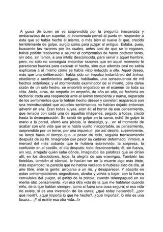 A guisa de quien se ve sorprendido por la pregunta inesperada y
embarazosa de un superior, el innominado pensó al punto en responder a
ésta que se había hecho él mismo, o más bien el nuevo él que, crecido
terriblemente de golpe, surgía como para juzgar al antiguo. Estaba, pues,
buscando las razones por las cuales, antes casi de que se lo rogasen,
había podido resolverse a asumir el compromiso de hacer padecer tanto,
sin odio, sin temor, a una infeliz desconocida, para servir a aquel hombre,
pero, no sólo no conseguía encontrar razones que en aquel momento le
parecieran buenas para excusar el hecho, sino que además casi no sabía
explicarse a sí mismo cómo se había visto inducido a ello. Aquel deseo,
más que una deliberación, había sido un impulso instantáneo del ánimo,
obediente a sentimientos antiguos, habituales, una consecuencia de mil
hechos anteriores; y el atormentado examinador de sí mismo, para darse
razón de un solo hecho, se encontró engolfado en el examen de toda su
vida. Atrás, atrás, de empeño en empeño, de año en año, de fechoría en
fechoría: cada una reaparecía ante el ánimo consciente y nuevo, separada
de los sentimientos que la habían hecho desear y cometer; reaparecía con
una monstruosidad que aquellos sentimientos no habían dejado entonces
advertir en ella. Eran todas suyas, eran él: el horror de ese pensamiento,
que renacía con cada una de aquellas imágenes, pegado a todas, creció
hasta la desesperación. Se sentó de golpe en la cama, echó de golpe la
mano a la pared, aferró una pistola, la descolgó, y... en el momento de
acabar con una vida que se le había vuelto insoportable, su pensamiento,
sorprendido por un terror, por una inquietud, por así decirlo, superviviente,
se lanzó hacia el tiempo que, a pesar de todo, seguiría transcurriendo
después de su fin. Imaginaba con pavor su cadáver deformado, inmóvil, a
merced del más cobarde que le hubiera sobrevivido; la sorpresa, la
confusión en el castillo, el día después: todo desconcertado; él, sin fuerza,
sin voz, arrojado quién sabe dónde. Imaginaba las palabras que se dirían
allí, en los alrededores, lejos; la alegría de sus enemigos. También las
tinieblas, también el silencio, le hacían ver en la muerte algo más triste,
más espantoso; le parecía que no habría vacilado si hubiese sido de día, al
aire libre, ante la gente: arrojarse a un río, y desaparecer. Y absorto en
estas contemplaciones angustiosas, alzaba y volvía a bajar, con la fuerza
convulsiva del pulgar, el gatillo de la pistola; cuando relampagueó en su
mente otro pensamiento. «Si esa otra vida de la que me hablaron cuando
niño, de la que hablan siempre, como si fuera una cosa segura; si esa vida
no existe, si es una invención de los curas; ¿qué estoy haciendo?, ¿por
qué morir?, ¿qué importa lo que he hecho?, ¿qué importa?, lo mío es una
locura... ¡Y si existe esa otra vida...!»
 