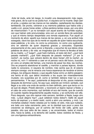 Ante tal duda, ante tal riesgo, lo invadió una desesperación más negra,
más grave, de la cual no se podía huir, ni siquiera con la muerte. Dejó caer
el arma, y estaba con las manos en los cabellos, castañeando los dientes,
temblando. De pronto, volvieron a su memoria palabras que había oído y
vuelto a oír, pocas horas antes: «¡Dios perdona tantas cosas, por una obra
de misericordia!» Y ya no tornaban con aquel acento de humilde súplica,
con que habían sido pronunciadas; sino con un sonido lleno de autoridad,
y que al mismo tiempo despertaba una remota esperanza. Fue aquél un
momento de alivio: apartó sus manos de las sienes, y, en una actitud más
sosegada, clavó los ojos de la mente en aquella de quien había escuchado
esas palabras; y la veía, no como su prisionera, no como una suplicante,
sino en ademán de quien dispensa gracias y consuelos. Esperaba
ansiosamente el día, para correr a liberarla, y escuchar de sus labios otras
palabras de alivio y de vida; se imaginaba que él mismo la llevaba al lado
de su madre. «¿Y luego?, ¿qué haré mañana, el resto del día?, ¿qué haré
pasado mañana?, ¿qué haré después de pasado mañana? ¿Y por la
noche?, ¡la noche, que volverá dentro de doce horas! ¡Oh la noche!, ¡la
noche no, no!» Y volviendo a caer en el penoso vacío del futuro, buscaba
en vano un empleo del tiempo, una manera de pasar los días, las noches.
Ora se proponía abandonar el castillo, y marchar a países lejanos, donde
nadie lo conociera, ni siquiera de nombre; más sentía que él, él estaría
siempre consigo: ora le renacía una hosca esperanza de recobrar el ánimo
antiguo, los antiguos deseos; y que aquello fuese como un delirio pasajero;
ora temía el día, que debía mostrarlo a los suyos tan miserablemente
mudado; ora suspiraba por él, como si también debiera traer luz a sus
pensamientos. Y he aquí, justamente al despuntar el día, pocos instantes
después de dormirse Lucía, he aquí que, estando así inmóvil, sentado, oyó
llegar a su oído una onda de sonido no bien definido, pero que tenía un no
sé qué de alegre. Prestó atención, y reconoció un lejano repicar a fiesta; y
al cabo de unos momentos, oyó también el eco del monte, que de cuando
en cuando repetía lánguidamente aquella música, y se confundía con ella.
Poco después, oye otro repicar más cercano, también a fiesta; luego otro
más. «¿Qué alegría hay?, ¿qué celebran todos éstos?» Saltó de aquel
lecho de espinas; y a medio vestir, corrió a abrir una ventana, y miró. Las
montañas estaban medio veladas por la niebla; el cielo, más que nublado,
era todo una nube cenicienta; pero, en la claridad que poco a poco iba
creciendo se distinguía, por el camino del fondo del valle, gente que
pasaba, otra que salía de las casas, y se encaminaba, todos al mismo
sitio, hacia la salida, a la derecha del castillo, todos vestidos de fiesta, y
con una ligereza extraordinaria.
 