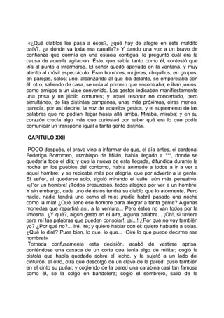 «¿Qué diablos les pasa a ésos?, ¿qué hay de alegre en este maldito
país?, ¿a dónde va toda esa canalla?» Y dando una voz a un bravo de
confianza que dormía en una estacia contigua, le preguntó cuál era la
causa de aquella agitación. Éste, que sabía tanto como él, contestó que
iría al punto a informarse. El señor quedó apoyado en la ventana, y muy
atento al móvil espectáculo. Eran hombres, mujeres, chiquillos, en grupos,
en parejas, solos; uno, alcanzando al que iba delante, se emparejaba con
él; otro, saliendo de casa, se unía al primero que encontraba; e iban juntos,
como amigos a un viaje convenido. Los gestos indicaban manifiestamente
una prisa y un júbilo comunes; y aquel resonar no concertado, pero
simultáneo, de las distintas campanas, unas más próximas, otras menos,
parecía, por así decirlo, la voz de aquellos gestos, y el suplemento de las
palabras que no podían llegar hasta allá arriba. Miraba, miraba: y en su
corazón crecía algo más que curiosiad por saber qué era lo que podía
comunicar un transporte igual a tanta gente distinta.

CAPITULO XXII

 POCO después, el bravo vino a informar de que, el día antes, el cardenal
Federigo Borromeo, arzobispo de Milán, había llegado a ***, donde se
quedaría todo el día; y que la nueva de esta llegada, difundida durante la
noche en los pueblos del contorno, había animado a todos a ir a ver a
aquel hombre; y se repicaba más por alegría, que por advertir a la gente.
El señor, al quedarse solo, siguió mirando el valle, aún más pensativo.
«¡Por un hombre! ¡Todos presurosos, todos alegres por ver a un hombre!
Y sin embargo, cada uno de éstos tendrá su diablo que lo atormente. Pero
nadie, nadie tendrá uno como el mío; ¡nadie habrá pasado una noche
como la mía! ¿Qué tiene ese hombre para alegrar a tanta gente? Algunas
monedas que repartirá así, a la ventura... Pero éstos no van todos por la
limosna. ¿Y qué?, algún gesto en el aire, alguna palabra... ¡Oh!, si tuviera
para mí las palabras que pueden consolar!, ¡si...! ¿Por qué no voy también
yo? ¿Por qué no?... Iré, iré; y quiero hablar con él: quiero hablarle a solas.
¿Qué le diré? Pues bien, lo que, lo que... ¡Oiré lo que puede decirme ese
hombre!»
 Tomada confusamente esta decisión, acabó de vestirse aprisa,
poniéndose una casaca de un corte que tenía algo de militar; cogió la
pistola que había quedado sobre el lecho, y la sujetó a un lado del
cinturón; al otro, otra que descolgó de un clavo de la pared; puso también
en el cinto su puñal; y cogiendo de la pared una carabina casi tan famosa
como él, se la colgó en bandolera; cogió el sombrero, salió de la
 