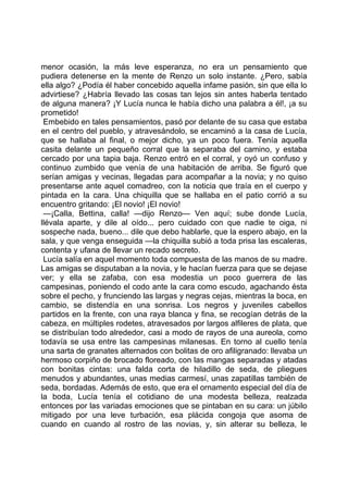 menor ocasión, la más leve esperanza, no era un pensamiento que
pudiera detenerse en la mente de Renzo un solo instante. ¿Pero, sabía
ella algo? ¿Podía él haber concebido aquella infame pasión, sin que ella lo
advirtiese? ¿Habría llevado las cosas tan lejos sin antes haberla tentado
de alguna manera? ¡Y Lucía nunca le había dicho una palabra a él!, ¡a su
prometido!
 Embebido en tales pensamientos, pasó por delante de su casa que estaba
en el centro del pueblo, y atravesándolo, se encaminó a la casa de Lucía,
que se hallaba al final, o mejor dicho, ya un poco fuera. Tenía aquella
casita delante un pequeño corral que la separaba del camino, y estaba
cercado por una tapia baja. Renzo entró en el corral, y oyó un confuso y
continuo zumbido que venía de una habitación de arriba. Se figuró que
serían amigas y vecinas, llegadas para acompañar a la novia; y no quiso
presentarse ante aquel comadreo, con la noticia que traía en el cuerpo y
pintada en la cara. Una chiquilla que se hallaba en el patio corrió a su
encuentro gritando: ¡El novio! ¡El novio!
 —¡Calla, Bettina, calla! —dijo Renzo— Ven aquí; sube donde Lucía,
llévala aparte, y dile al oído... pero cuidado con que nadie te oiga, ni
sospeche nada, bueno... dile que debo hablarle, que la espero abajo, en la
sala, y que venga enseguida —la chiquilla subió a toda prisa las escaleras,
contenta y ufana de llevar un recado secreto.
 Lucía salía en aquel momento toda compuesta de las manos de su madre.
Las amigas se disputaban a la novia, y le hacían fuerza para que se dejase
ver; y ella se zafaba, con esa modestia un poco guerrera de las
campesinas, poniendo el codo ante la cara como escudo, agachando ésta
sobre el pecho, y frunciendo las largas y negras cejas, mientras la boca, en
cambio, se distendía en una sonrisa. Los negros y juveniles cabellos
partidos en la frente, con una raya blanca y fina, se recogían detrás de la
cabeza, en múltiples rodetes, atravesados por largos alfileres de plata, que
se distribuían todo alrededor, casi a modo de rayos de una aureola, como
todavía se usa entre las campesinas milanesas. En torno al cuello tenía
una sarta de granates alternados con bolitas de oro afiligranado: llevaba un
hermoso corpiño de brocado floreado, con las mangas separadas y atadas
con bonitas cintas: una falda corta de hiladillo de seda, de pliegues
menudos y abundantes, unas medias carmesí, unas zapatillas también de
seda, bordadas. Además de esto, que era el ornamento especial del día de
la boda, Lucía tenía el cotidiano de una modesta belleza, realzada
entonces por las variadas emociones que se pintaban en su cara: un júbilo
mitigado por una leve turbación, esa plácida congoja que asoma de
cuando en cuando al rostro de las novias, y, sin alterar su belleza, le
 