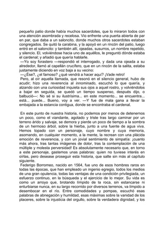pequeño patio donde había muchos sacerdotes, que lo miraron todos con
una atención asombrada y recelosa. Vio enfrente una puerta abierta de par
en par, que daba a un saloncito, donde muchos otros sacerdotes estaban
congregados. Se quitó la carabina, y la apoyó en un rincón del patio, luego
entró en el saloncito: y también allí, ojeadas, susurros, un nombre repetido,
y silencio. El, volviéndose hacia uno de aquéllos, le preguntó dónde estaba
el cardenal; y añadió que quería hablarle.
 —Yo soy forastero —respondió el interrogado, y dada una ojeada a su
alrededor, llamó al capellán crucífero, que en un rincón de la salita, estaba
justamente diciendo en voz baja a su vecino:
 —¿Ése?, ¿el famoso? ¿qué vendrá a hacer aquí? ¡Vade retro!
 Pero, al oír aquella llamada, que resonó en el silencio general, hubo de
acudir; hizo una reverencia al innominado, escuchó lo que quería, y
alzando con una curiosidad inquieta sus ojos a aquel rostro, y volviéndolos
a bajar en seguida, se quedó un tiempo suspenso, después dijo, o
balbució—: No sé si su ilustrísima... en este momento... se encuentra...
está... puede... Bueno, voy a ver. —Y fue de mala gana a llevar la
embajada a la estancia contigua, donde se encontraba el cardenal.

 En este punto de nuestra historia, no podemos por menos de detenernos
un poco, como el viandante, agotado y triste tras largo caminar por un
terreno árido y salvaje, se demora y pierde un poco de tiempo a la sombra
de un hermoso árbol, sobre la hierba, junto a una fuente de agua viva.
Hemos topado con un personaje, cuyo nombre y cuya memoria,
asomando, en cualquier momento, a la mente, la recrean con una plácida
emoción de reverencia, y con un jovial sentimiento de simpatía: ¡cuanto
más ahora, tras tantas imágenes de dolor, tras la contemplación de una
múltiple y molesta perversidad! Es absolutamente necesario que, en torno
a este personaje, gastemos unas palabras: quien no tuviese interés en
oírlas, pero desease proseguir esta historia, que salte sin más al capítulo
siguiente.
 Federigo Borromeo, nacido en 1564, fue uno de esos hombres raros en
todas las épocas, que han empleado un ingenio egregio, todos los medios
de una gran opulencia, todas las ventajas de una condición privilegiada, un
esfuerzo continuo, en la búsqueda y el ejercicio de lo mejor. Su vida es
como un arroyo que, brotando límpido de la roca, sin estancarse ni
enturbiarse nunca, en su largo recorrido por diversos terrenos, va límpido a
desembocar en el río. Entre comodidades y pompas, escuchó esas
palabras de abnegación y humildad, esas máximas sobre la vanidad de los
placeres, sobre la injusticia del orgullo, sobre la verdadera dignidad, y los
 