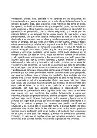 verdaderos bienes, que, sentidas o no sentidas en los corazones, se
transmiten de una generación a otra, en la más elemental enseñanza de la
religión. Escuchó, digo, esas palabras, esas máximas, las tomó en serio,
las apreció, las halló verdaderas; vio que no podían, pues, ser verdaderas
otras palabras y otras máximas opuestas, que también se transmiten de
generación en generación, con la misma seguridad, y a veces por los
mismos labios; y se propuso tomar como norma de sus actos y sus
pensamientos, las que eran verdad. Persuadido de que la vida no está
destinada a ser un peso para muchos, y una fiesta para algunos, sino para
todos un empleo, del que cada uno habrá de dar cuenta, empezó desde
niño a pensar cómo podría hacer la suya útil y santa. En 1580, manifestó la
decisión de consagrarse al ministerio eclesiástico, y tomó el hábito de
manos de aquel primo suyo, Carlos, a quien una fama, por entonces ya
antigua y universal, señalaba como santo. Entró poco después en el
colegio fundado por éste en Pavía, y que aún lleva el nombre de la familia;
y allí, aplicándose asiduamente a las ocupaciones que halló prescritas,
asumió otras dos por su propia voluntad; y fueron enseñar la doctrina
cristiana a los más rudos y desvalidos del pueblo, y visitar, servir, consolar
y socorrer a los enfermos. Se valió de la autoridad que todo le conciliaba
en aquel lugar, para atraer a sus compañeros a secundarlo en tales obras;
y en toda cosa honesta y provechosa ejerció una primacía de ejemplo, una
primacía que sus dotes personales habrían bastado acaso para granjearle,
aun cuando hubiese sido el ínfimo por condición. Las ventajas de otro
género que la suya hubiera podido procurarle no sólo no las buscó, sino
que puso toda su industria en rehuirlas. Quiso una mesa más bien pobre
que frugal, usó una ropa más bien pobre que sencilla; en conformidad con
esto, todo el tenor de su vida y su conducta. Y nunca creyó deber
cambiarlo, por más que algunos allegados lo reprendiesen y se
lamentasen de que envilecía así la dignidad de la casa. Hubo de sostener
otra guerra con sus mentores, los cuales, furtivamente y como por
sorpresa, trataban de ponerle delante, encima, alrededor, algún objeto más
señorial, algo que lo hiciese distinguirse de los demás, y figurar como el
príncipe del lugar: bien porque con ello creyesen hacerse acreedores a la
larga de su afecto; o porque los moviese esa pasión servil que se
envanece y se recrea con el esplendor ajeno, o porque fueran de esos
prudentes que recelan tanto de las virtudes como de los vicios, predican
siempre que la perfección está en el medio; y el medio lo fijan justamente
en el punto al que ellos han llegado, y donde se encuentran cómodos.
Federigo, no sólo no se dejaba vencer por aquellas tentativas, sino que
reconvino a los que las hacían; y esto entre la pubertad y la juventud.
 