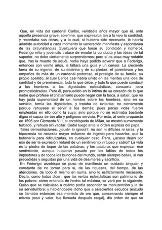 Que, en vida del cardenal Carlos, veintiséis años mayor que él, ante
aquella presencia grave, solemne, que expresaba tan a lo vivo la santidad,
y recordaba sus obras, y a la cual, si hubiera sido necesario, le habría
añadido autoridad a cada momento la veneración manifiesta y espontánea
de las circunstancias (cualquiera que fuese su condición y número),
Federigo niño y jovencito tratase de emular la conducta y las ideas de tal
superior, no debe ciertamente sorprendernos; pero sí es cosa muy notable
que, tras la muerte de aquél, nadie haya podido advertir que a Federigo,
entonces con veinte años, le faltara una guía y un censor. La creciente
fama de su ingenio, de su doctrina y de su piedad, el parentesco y los
empeños de más de un cardenal poderoso, el prestigio de su familia, su
propio apellido, al cual Carlos casi había unido en las mentes una idea de
santidad y de preminencia, todo lo que debe, y todo lo que puede conducir
a los hombres a las dignidades eclesiásticas, concurría para
prontosticárselas. Pero él, persuadido en lo íntimo de su corazón de lo que
nadie que profese el cristianismo puede negar con la boca, a saber, que no
hay justa superioridad de un hombre sobre los hombres, sino en su
servicio, temía las dignidades, y trataba de evitarlas; no ciertamente
porque rehuyese el servir a los demás; pues pocas vidas fueron
empleadas en ello como la suya; sino porque no se estimaba bastante
digno ni capaz de tan alto y peligroso servicio. Por esto, al serle propuesto
en 1595 por Clemente VIII, el arzobispado de Milán, se mostró sumamente
turbado, y rehusó sin vacilar. Cedió luego ante la orden expresa del papa.
 Tales demostraciones, ¿quién lo ignora?, no son ni difíciles ni raras; y la
hipocresía no necesita mayor esfuerzo de ingenio para hacerlas, que la
bufonería para ridiculizarlas, en cualquier caso. Pero, ¿acaso dejan por
eso de ser la expresión natural de un sentimiento virtuoso y sabio? La vida
es la piedra de toque de las palabras: y las palabras que expresan ese
sentimiento, aunque hubieran pasado por los labios de todos los
impostores y de todos los burlones del mundo, serán siempre bellas, si van
precedidas y seguidas por una vida de desinterés y sacrificio.
 En Federigo arzobispo se puso de manifiesto un cuidado singular y
constante de no tomar para sí, de las riquezas, del tiempo, de las
atenciones, de todo él mismo en suma, sino lo estrictamente necesario.
Decía, como todos dicen, que las rentas eclesiásticas son patrimonio de
los pobres: cómo entendía de hecho tal máxima, se verá por lo siguiente.
Quiso que se calculase a cuánto podía ascender su manutención y la de
su servidumbre; y habiéndosele dicho que a seiscientos escudos (escudo
se llamaba entonces esa moneda de oro que, conservando siempre el
mismo peso y valor, fue llamada después cequí), dio orden de que se
 