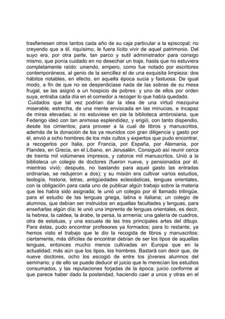 trasfieriesen otros tantos cada año de su caja particular a la episcopal; no
creyendo que a él, riquísimo, le fuera lícito vivir de aquel patrimonio. Del
suyo era, por otra parte, tan parco y sutil administrador para consigo
mismo, que ponía cuidado en no desechar un traje, hasta que no estuviera
completamente raído: uniendo, empero, como fue notado por escritores
contemporáneos, al genio de la sencillez el de una exquisita limpieza: dos
hábitos notables, en efecto, en aquella época sucia y fastuosa. De igual
modo, a fin de que no se desperdiciase nada de las sobras de su mesa
frugal, se las asignó a un hospicio de pobres: y uno de ellos por orden
suya, entraba cada día en el comedor a recoger lo que había quedado.
 Cuidados que tal vez podrían dar la idea de una virtud mezquina
miserable, estrecha, de una mente enviscada en las minucias, e incapaz
de miras elevadas; si no estuviese en pie la biblioteca ambrosiana, que
Federigo ideó con tan animosa esplendidez, y erigió, con tanto dispendio,
desde los cimientos; para proveer a la cual de libros y manuscritos,
además de la donación de los ya reunidos con gran diligencia y gasto por
él, envió a ocho hombres de los más cultos y expertos que pudo encontrar,
a recogerlos por Italia, por Francia, por España, por Alemania, por
Flandes, en Grecia, en el Líbano, en Jerusalén. Consiguió así reunir cerca
de treinta mil volúmenes impresos, y catorce mil manuscritos. Unió a la
biblioteca un colegio de doctores (fueron nueve, y pensionados por él,
mientras vivió; después, no bastando para aquel gasto las entradas
ordinarias, se redujeron a dos); y su misión era cultivar varios estudios,
teología, historia, letras, antigüedades eclesiásticas, lenguas orientales,
con la obligación para cada uno de publicar algún trabajo sobre la materia
que les había sido asignada; le unió un colegio por él llamado trilingüe,
para el estudio de las lenguas griega, latina e italiana; un colegio de
alumnos, que debían ser instruidos en aquellas facultades y lenguas, para
enseñarlas algún día; le unió una imprenta de lenguas orientales, es decir,
la hebrea, la caldea, la árabe, la persa, la armenia; una galería de cuadros,
otra de estatuas, y una escuela de las tres principales artes del dibujo.
Para éstas, pudo encontrar profesores ya formados; para lo restante, ya
hemos visto el trabajo que le dio la recogida de libros y manuscritos;
ciertamente, más difíciles de encontrar debían de ser los tipos de aquellas
lenguas, entonces mucho menos cultivadas en Europa que en la
actualidad; más aún que los tipos, los hombres. Bastará con decir que, de
nueve doctores, ocho los escogió de entre los jóvenes alumnos del
seminario; y de ello se puede deducir el juicio que le merecían los estudios
consumados, y las reputaciones forjadas de la época: juicio conforme al
que parece haber dado la posteridad, haciendo caer a unos y otras en el
 