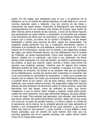 olvido. En las reglas que estableció para el uso y el gobierno de la
biblioteca, se ve un intento de utilidad perpetua, no sólo bello en sí, sino en
muchos aspectos sabio y delicado, muy por encima de las ideas y
costumbres de aquel tiempo. Prescribió al bibliotecario que mantuviese
correspondencia con los hombres más doctos de Europa, para recibir de
ellos noticias sobre el estado de las ciencias, y aviso de los libros mejores
que apareciesen en cada materia, y comprarlos; le prescribió que indicase
a los estudiosos los libros que no conocieran, y que pudieran serles útiles;
ordenó que a todos, ya fueran de la ciudad o forasteros, se les diesen
facilidades y tiempo para servirse de ellos, según las necesidades. Tal
propósito puede parecerle hoy día a cualquiera demasiado natural, e
intrínseco a la fundación de una biblioteca: entonces no era así. Y en una
historia de la ambrosiana, escrita (con la sintaxis y las elegancias propias
del siglo), por cierto Pierpaolo Bosca, que fue bibliotecario tras la muerte
de Federigo, se anota expresamente, como cosa singular, que en esta
librería, erigida por un particular, casi todo a sus expensas, los libros
debían estar expuestos a la vista del público, ser dados a quienquiera que
los pidiese, al igual que asiento, papel, plumas y tintero, para tomar los
apuntes que pudieran precisar; mientras que en alguna otra insigne
biblioteca pública de Italia, los libros no estaban ni siquiera a la vista, sino
encerrados en armarios, de donde no se sacaban más que por gentileza
de los bibliotecarios, cuando les parecía bien mostrarlos un momento; dar
a los concurrentes la comodidad de estudiarlos, a nadie se le pasaba tan
siquiera por la cabeza. De modo que enriquecer tales bibliotecas equivalía
a sustraer libros al uso común: uno de esos cultivos, como había y sigue
habiendo, que vuelven estéril el campo. No preguntéis cuáles han sido los
efectos de esta fundación de Borromeo sobre la cultura pública: sería fácil
demostrar con dos frases, como de ordinario se hace, que fueron
milagrosos, o que no fueron nada; indagar y explicar, hasta cierto punto,
cuáles han sido realmente, sería algo demasiado fatigoso, de poca utilidad,
y fuera de lugar. Pero pensad qué generoso, qué sensato, qué benévolo,
qué tenaz amante del perfeccionamiento humano, debió ser el que quiso
una cosa así, la quiso de aquella manera, y la llevó a efecto, en medio de
la ignorancia, de la inercia, de la antipatía general por toda aplicación al
estudio, y por consiguiente en medio de los ¿qué importa? y ¿es que no
había otra cosa en qué pensar? y ¡vaya invento! y lo que faltaba y otras
frases parecidas; que sin asomo de duda habrán sido más que los
escudos gastados por él en aquella empresa; los cuales fueron ciento
cinco mil, la mayor parte suyos.
 
