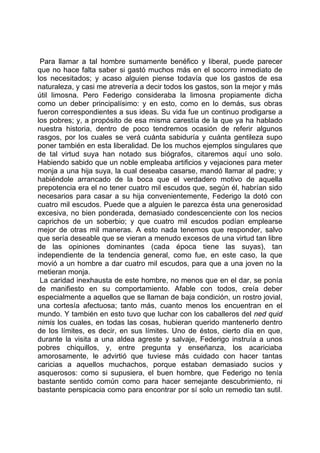 Para llamar a tal hombre sumamente benéfico y liberal, puede parecer
que no hace falta saber si gastó muchos más en el socorro inmediato de
los necesitados; y acaso alguien piense todavía que los gastos de esa
naturaleza, y casi me atrevería a decir todos los gastos, son la mejor y más
útil limosna. Pero Federigo consideraba la limosna propiamente dicha
como un deber principalísimo: y en esto, como en lo demás, sus obras
fueron correspondientes a sus ideas. Su vida fue un continuo prodigarse a
los pobres; y, a propósito de esa misma carestía de la que ya ha hablado
nuestra historia, dentro de poco tendremos ocasión de referir algunos
rasgos, por los cuales se verá cuánta sabiduría y cuánta gentileza supo
poner también en esta liberalidad. De los muchos ejemplos singulares que
de tal virtud suya han notado sus biógrafos, citaremos aquí uno solo.
Habiendo sabido que un noble empleaba artificios y vejaciones para meter
monja a una hija suya, la cual deseaba casarse, mandó llamar al padre; y
habiéndole arrancado de la boca que el verdadero motivo de aquella
prepotencia era el no tener cuatro mil escudos que, según él, habrían sido
necesarios para casar a su hija convenientemente, Federigo la dotó con
cuatro mil escudos. Puede que a alguien le parezca ésta una generosidad
excesiva, no bien ponderada, demasiado condescenciente con los necios
caprichos de un soberbio; y que cuatro mil escudos podían emplearse
mejor de otras mil maneras. A esto nada tenemos que responder, salvo
que sería deseable que se vieran a menudo excesos de una virtud tan libre
de las opiniones dominantes (cada época tiene las suyas), tan
independiente de la tendencia general, como fue, en este caso, la que
movió a un hombre a dar cuatro mil escudos, para que a una joven no la
metieran monja.
 La caridad inexhausta de este hombre, no menos que en el dar, se ponía
de manifiesto en su comportamiento. Afable con todos, creía deber
especialmente a aquellos que se llaman de baja condición, un rostro jovial,
una cortesía afectuosa; tanto más, cuanto menos los encuentran en el
mundo. Y también en esto tuvo que luchar con los caballeros del ned quid
nimis los cuales, en todas las cosas, hubieran querido mantenerlo dentro
de los límites, es decir, en sus límites. Uno de éstos, cierto día en que,
durante la visita a una aldea agreste y salvaje, Federigo instruía a unos
pobres chiquillos, y, entre pregunta y enseñanza, los acariciaba
amorosamente, le advirtió que tuviese más cuidado con hacer tantas
caricias a aquellos muchachos, porque estaban demasiado sucios y
asquerosos: como si supusiera, el buen hombre, que Federigo no tenía
bastante sentido común como para hacer semejante descubrimiento, ni
bastante perspicacia como para encontrar por sí solo un remedio tan sutil.
 