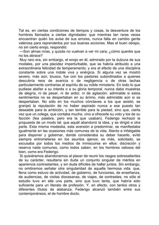 Tal es, en ciertas condiciones de tiempos y cosas, la desventura de los
hombres llamados a ciertas dignidades: que mientras tan raras veces
encuentran quién los avise de sus errores, nunca falta en cambio gente
valerosa para reprenderlos por sus buenas acciones. Mas el buen obispo,
no sin cierto enojo, respondió:
 —Son almas mías, y quizás no vuelvan a ver mi cara; ¿cómo queréis que
no los abrace?
 Muy raro era, sin embargo, el enojo en él, admirado por la dulzura de sus
modales, por una placidez imperturbable, que se habría atribuido a una
extraordinaria felicidad de temperamento; y era el efecto de una disciplina
constante sobre una índole viva y enérgica. Si alguna vez se mostró
severo, más aún, brusco, fue con los pastores subordinados a quienes
descubría reos de avaricia o de negligencia o de otras tachas
particularmente contrarias al espíritu de su noble ministerio. En todo lo que
pudiese atañer a su interés o a su gloria temporal, nunca daba muestras
de alegría, ni de pesar, ni de ardor, ni de agitación: admirable si estos
sentimientos no se despertaban en su ánimo, más admirable aún si se
despertaban. No sólo en los muchos cónclaves a los que asistió, se
granjeó la reputación de no haber aspirado nunca a ese puesto tan
deseable para la ambición, y tan terrible para la piedad; sino que, cierta
vez que un colega, que contaba mucho, vino a ofrecerle su voto y los de su
facción (fea palabra, pero era la que usaban), Federigo rechazó la
propuesta de un modo tal, que aquél abandonó la idea, y se dirigió a otra
parte. Esta misma modestia, esta aversión a predominar, se manifestaba
igualmente en las ocasiones más comunes de la vida. Atento e infatigable
para disponer y gobernar, donde consideraba su deber hacerlo, evitó
siempre entrometerse en los asuntos ajenos; es más, solicitado, se
excusaba por todos los medios de inmiscuirse en ellos: discreción y
reserva nada comunes, como todos saben, en los hombres celosos del
bien, como era Federigo.
 Si quisiéramos abandonarnos al placer de reunir los rasgos sobresalientes
de su carácter, resultaría sin duda un conjunto singular de méritos en
apariencia contrastantes, y sin duda difíciles de hallar juntos. Sin embargo,
no omitiremos señalar otra singularidad de aquella hermosa vida: que,
llena como estuvo de actividad, de gobierno, de funciones, de enseñanza,
de audiencias, de visitas diocesanas, de viajes, de contrastes, no sólo el
estudio tuvo en ella una parte, sino que tuvo tanta, que habría sido
suficiente para un literato de profesión. Y, en efecto, con tantos otros y
diferentes títulos de alabanza, Federigo alcanzó también entre sus
contemporáneos, el de hombre docto.
 