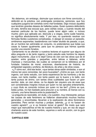 No debemos, sin embargo, disimular que sostuvo con firme convicción, y
defendió en la práctica, con prolongada constancia, opiniones, que hoy
cualquiera juzgaría tan extrañas como mal fundadas. Digo incluso aquellos
que tendrían grandes deseos de hallarlas justas. Quien quisiera defenderlo
en esto, tendría esa excusa que, para ciertas cosas, y cuando resulta del
examen particular de los hechos, puede tener algún valor, e incluso
mucho; pero que aplicada así, desnuda y a ciegas, como suele hacerse,
no significa absolutamente nada. Y por eso, no queriendo resolver con
fórmulas fáciles cuestiones complicadas, ni alargar en exceso un episodio,
omitiremos exponerlas; bastándonos con haber aludido de pasada, a que,
de un hombre tan admirable en conjunto, no pretendemos que todas sus
cosas lo fuesen igualmente; para que no parezca que hemos querido
escribir una oración fúnebre.
 Ciertamente no es ofender a nuestros lectores el suponer que alguno de
ellos pregunte si de tanto ingenio y tanto estudio este hombre ha dejado
algún monumento. ¡Que si lo dejó! Cerca de cien son las obras que de él
quedan, entre grandes y pequeñas, entre latinas e italianas, entre
impresas y manuscritas, las cuales se conservan en la biblioteca por él
fundada: tratados de moral, oraciones, disertaciones de historia, de
antigüedad sagrada y profana, de literatura, de artes y de otras cosas.
 «¿Y cómo es», dirá ese lector, «que tantas obras están olvidadas, o son al
menos tan poco conocidas, tan poco buscadas? ¿Cómo es que, con tanto
ingenio, con tanto estudio, con tanta experiencia de los hombres y de las
cosas, con tanto meditar, con tanta pasión por lo bueno y lo bello, con
tanta pureza de ánimo, con tantas otras cualidades que hacen un gran
escritor, éste, en cien obras, no ha dejado tan siquiera una de esas que
son consideradas insignes incluso por quien no las aprueba enteramente,
y cuyo título es conocido incluso por quien no las lee? ¿Cómo es que,
todas juntas, no han bastado para procurar a su nombre, al menos con su
número, una fama literaria entre la posteridad?»
 La pregunta es razonable, sin duda, y la cuestión, muy interesante; porque
las causas de este fenómeno se hallarían observando muchos hechos
generales: y encontradas, llevarían a la explicación de otros fenómenos
parecidos. Pero serían muchas y prolijas: además, ¿y si no fuesen de
vuestro agrado?, ¿y si os hicieran torcer el gesto? De modo que será
mejor que reanudemos el hilo de nuestra historia y que, en vez de seguir
charlando acerca de este hombre, vayamos a verlo en acción, con la guía
de nuestro autor.

CAPITULO XXIII
 